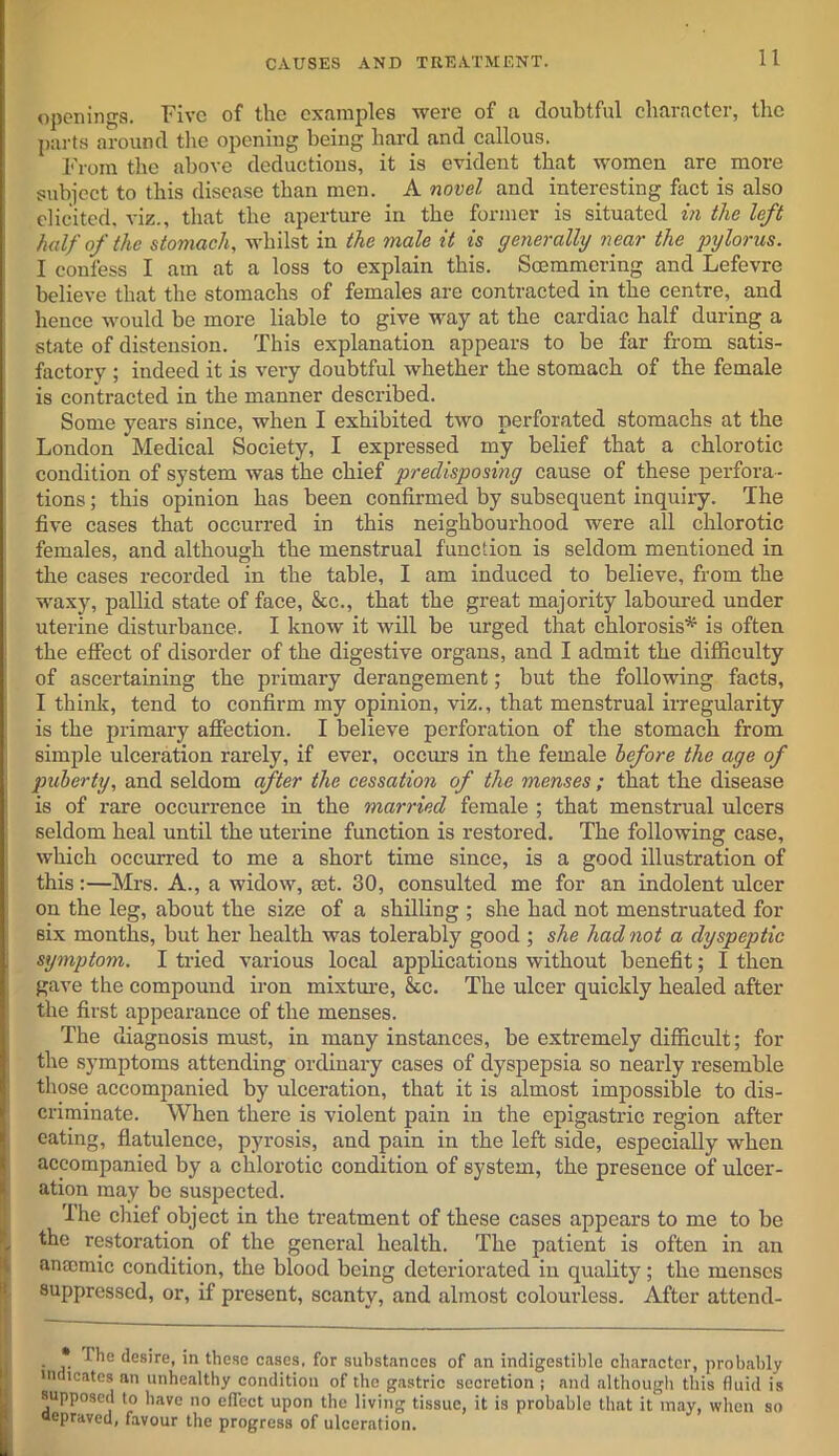 openings. Five of the examples were of a doubtful character, the parts around the opening being hard and callous. From the above deductions, it is evident that women are more subject to this disease than men. A novel and interesting fact is also elicited, viz., that the aperture in the former is situated in the left half of the stomach, whilst in the male it is generally near the pylorus. I confess I am at a loss to explain this. Soemmering and Lefevre believe that the stomachs of females are contracted in the centre, and hence would be more liable to give way at the cardiac half during a state of distension. This explanation appears to be far from satis- factory ; indeed it is very doubtful whether the stomach of the female is contracted in the manner described. Some years since, when I exhibited two perforated stomachs at the London Medical Society, I expressed my belief that a chlorotic condition of system was the chief predisposing cause of these perfora- tions ; this opinion has been confirmed by subsequent inquiry. The five cases that occurred in this neighbourhood were all chlorotic females, and although the menstrual function is seldom mentioned in the cases recorded in the table, I am induced to believe, from the waxy, pallid state of face, &c., that the great majority laboured under uterine disturbance. I know it will be urged that chlorosis* is often the effect of disorder of the digestive organs, and I admit the difficulty of ascertaining the primary derangement; but the following facts, I think, tend to confirm my opinion, viz., that menstrual irregularity is the primary affection. I believe perforation of the stomach from simple ulceration rarely, if ever, occurs in the female before the age of puberty, and seldom after the cessation of the menses ; that the disease is of rare occurrence in the married female ; that menstrual ulcers seldom heal until the uterine function is restored. The following case, which occurred to me a short time since, is a good illustration of this:—Mrs. A., a widow, set. 30, consulted me for an indolent ulcer on the leg, about the size of a shilling ; she had not menstruated for six months, but her health was tolerably good ; she had not a dyspeptic , symptom. I tried various local applications without benefit; I then gave the compound iron mixture, &c. The ulcer quickly healed after the first appearance of the menses. The diagnosis must, in many instances, be extremely difficult; for the symptoms attending ordinary cases of dyspepsia so nearly resemble those accompanied by ulceration, that it is almost impossible to dis- criminate. When there is violent pain in the epigastric region after eating, flatulence, pyrosis, and pain in the left side, especially when accompanied by a chlorotic condition of system, the presence of ulcer- ation may be suspected. The chief object in the treatment of these cases appears to me to be the restoration of the general health. The patient is often in an anaemic condition, the blood being deteriorated in quality; the menses suppressed, or, if present, scanty, and almost colourless. After attend- . * desire, in these cases, for substances of an indigestible character, probably indicates an unhealthy condition of the gastric secretion ; and although this fluid is supposed to have no effect upon the living tissue, it is probable that it may, when so depraved, favour the progress of ulceration.