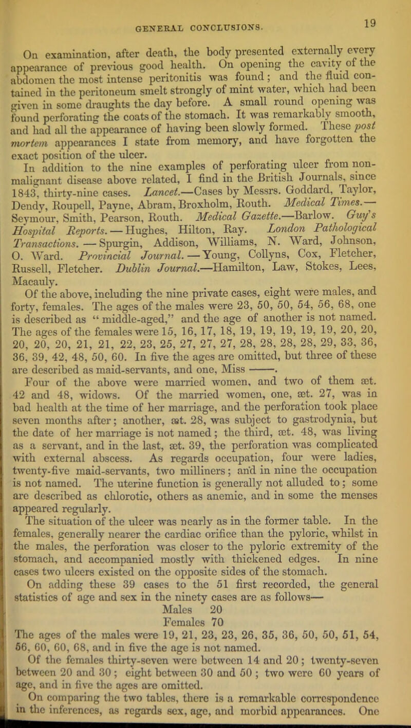 GENERAL CONCLUSIONS. On examination, after death, the body presented externally every appearance of previous good health. On opening the cavity of the abdomen the most intense peritonitis was found ; and the fluid con- tained in the peritoneum smelt strongly of mint water, which had been criven in some draughts the day before. A small round opening was found perforating the coats of the stomach. It was remarkably smooth, and had all the appearance of having been slowly formed. These post mortem, appearances I state from memory, and have forgotten the exact position of the ulcer. In addition to the nine examples of perforating ulcer from non- malignant disease above related, I find in the British Journals, since 1843, thirty-nine cases. Lancet.—Cases by Messrs. Goddard, Taylor, Dendv, Roupell, Payne, Abram, Broxholm, Routh. Medical Times.— Seymour, Smith, Pearson, Routh. Medical Gazette.—Barlow. Guy s Hospital Reports. — Hughes, Hilton, Ray. London Pathological Transactions. — Spurgin, Addison, Williams, N. Ward, Johnson, O. Ward. Provincial Journal.—Young, Collyns, Cox, Fletcher, Russell, Fletcher. Dublin Journal.—Hamilton, Law, Stokes, Lees, Macauly. Of the above, including the nine private cases, eight were males, and forty, females. The ages of the males were 23, 50, 50, 54, 56, 68, one is described as “ middle-aged,” and the age of another is not named. The ages of the females were 15, 16, 17, 18, 19, 19, 19, 19, 19, 20, 20, 20, 20, 20, 21, 21, 22, 23, 25, 27, 27, 27, 28, 28, 28, 28, 29, 33, 36, 36, 39, 42, 48, 50, 60. In five the ages are omitted, but three of these are described as maid-servants, and one. Miss . Four of the above were married women, and two of them aet. 42 and 48, widows. Of the married women, one, ®t. 27, was in bad health at the time of her marriage, and the perforation took place seven months after; another, ait. 28, was subject to gastrodynia, but the date of her marriage is not named; the third, act. 48, was living as a servant, and in the last, aet. 39, the perforation was complicated with external abscess. As regards occupation, four were ladies, twenty-five maid-servants, two milliners; and in nine the occupation is not named. The uterine function is generally not alluded to; some are described as chlorotic, others as anemic, and in some the menses appeared regularly. The situation of the ulcer was nearly as in the former table. In the females, generally nearer the cardiac orifice than the pyloric, whilst in the males, the perforation was closer to the pyloric extremity of the stomach, and accompanied mostly with thickened edges. In nine cases two ulcers existed on the opposite sides of the stomach. On adding these 39 cases to the 51 first recorded, the general statistics of age and sex in the ninety cases are as follows— Males 20 Females 70 The ages of the males were 19, 21, 23, 23, 26, 35, 36, 50, 50, 51, 54, 56, 60, 60, 68, and in five the age is not named. Of the females thirty-seven were between 14 and 20 ; twenty-seven between 20 and 30 ; eight between 30 and 50 ; two were 60 years of age, and in five the ages are omitted. On comparing the two tables, there is a remarkable correspondence in the inferences, as regards sex, age, and morbid appearances. One