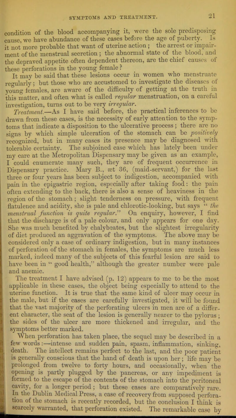 condition of the blood accompanying it, were the sole predisposing cause, Ave have abundance of these cases before the age of puberty. Is it not more probable that want of uterine action ; the arrest or impair- ment of the menstrual secretion; the abnormal state of the blood, and the depraved appetite often dependent thereon, are the chief causes of these perforations in the young female ? It may be said that these lesions occur in women who menstruate regularly; but those who are accustomed to investigate the diseases of young females, are aware of the difficulty of getting. at the truth in this matter, and often what is called regular menstruation, on a careful investigation, turns out to be very irregular. Treatment.—As I have said before, the practical inferences to be drawn from these cases, is the necessity of early attention to the symp- toms that indicate a disposition to the ulcerative process ; there are no signs by which simple ulceration of the stomach can be positively recognized, but in many cases its presence may be diagnosed with tolerable certainty. The subjoined case which has lately been under my care at the Metropolitan Dispensary may be given as an example, I could enumerate many such, they are of frequent occurrence in Dispensary practice. Mary B., set 36, (maid-servant,) for the last three or four years has been subject to indigestion, accompanied with pain in the epigastric region, especially after taking food: the pain often extending to the back, there is also a sense of heaviness in the region of the stomach; slight tenderness on pressure, with frequent flatulence and acidity, she is pale and chlorotic-looking, but says “ the menstrual function is quite regularOn enquiry, however, I find that the discharge is of a pale colour, and only appears for one day. She was much benefited by chalyb sates, but the slightest irregularity of diet produced an aggravation of the symptoms. The above may be considered only a case of ordinary indigestion, but in many instances of perforation of the stomach in females, the symptoms are much less marked, indeed many of the subjects of this fearful lesion are said to have been in “ good health,” although the greater number were pale and anemic. The treatment I have advised (p. 12) appears to me to be the most applicable in these cases, the object being especially to attend to the uterine function. It is true that the same kind of ulcer may occur in the male, but if the cases are carefully investigated, it will be found that the vast majority of the perforating ulcers in men are of a differ- ent character, the seat of the lesion is generally nearer to the pylorus; the sides of the ulcer are more thickened and irregular, and the symptoms better marked. When perforation has taken place, the sequel may be described in a few words:—intense and sudden pain, spasm, inflammation, sinking, death. The intellect remains perfect to the last, and the poor patient is generally conscious that the hand of death is upon her; life may be prolonged from twelve to forty hours, and occasionally, when the opening is partly plugged by the pancreas, or any impediment is formed to the escape of the contents of the stomach into the peritoneal cavity, for a longer period ; but these cases are comparatively rare. Iln the Dublin Medical Press, a case of recovery from supposed perfora- tion of the stomach is recently recorded, but the conclusion I think is scarcely warranted, that perforation existed. The remarkable case by