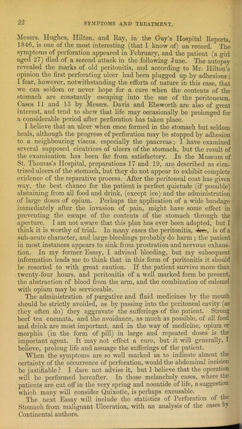 Messrs. Hughes, Hilton, and Ray, in the Guy’s Hospital Reports, 1846, is one of the most interesting (that I know of) on record. The symptoms of perforation appeared in February, and the patient (a girl aged 27) died of a second attack in the following June. The autopsy revealed the marks of old peritonitis, and according to Mr. Hilton's opinion the first perforating ulcer had been plugged up by adhesions; I fear, however, notwithstanding the efforts of nature in this case, that we can seldom or never hope for a cure when the contents of the stomach are constantly escaping into the sac of the peritoneum. Cases 11 and 13 by Messrs. Davis and Ebsworth are also of great interest, and tend to shew that life may occasionally be prolonged for a considerable period after perforation has taken place. I believe that an ulcer when once formed in the stomach but seldom heals, although the progress of perforation may be stopped by adhesion to a neighbouring viscus, especially the pancreas; I have examined several supposed cicatrices of ulcers of the stomach, but the result of the examination has been far from satisfactory. In the Museum of St. Thomas’s Hospital, preparations 17 and 19, are described as cica- trized ulcers of the stomach, but they do not appear to exhibit complete evidence of the reparative process. After the peritoneal coat has given way, the best chance for the patient is perfect quietude (if possible) abstaining from all food and drink, (except ice) and the administration of large doses of opium. Perhaps the application of a wide bandage ' immediately after the invasion of pain, might have some effect in preventing the escape of the contents of the stomach through the aperture. I am not aware that this plan has ever been adopted, but I think it is worthy of trial. In many cases the peritonitis, 4eer, is of a sub-acute character, and large bleedings probably do harm ; the patient in most instances appears to sink from prostration and nervous exhaus- tion. In my former Essay, I advised bleeding, but my subsequent information leads me to think that in this form of peritonitis it should be resorted to with great caution. If the patient survive more than twenty-four hours, and peritonitis of a well marked form be present, the abstraction of blood from the aim, and the combination of calomel with opium may be serviceable. The administration of purgative and fluid medicines by the mouth should be strictly avoided, as by passing into the peritoneal cavity (as they often do) they aggravate the sufferings of the patient. Strong beef tea enemata, and the avoidance, as much as possible, of all food and drink are most important, and in the way of medicine, opium or morphia (in the form of pill) in large and repeated doses is the important agent. It may not effect a cure, but it will generally, I believe, prolong life and assuage the sufferings of the patient. When the symptoms are so well marked as to indicate almost the certainty of the occurrence of perforation, woidd the abdominal incision be justifiable ? I dare not advise it, but I believe that the operation will be performed hereafter. In those melancholy cases, where the patients are cut off in the very spring and noontide of life, a suggestion which many will consider Quixotic, is perhaps excusable. The next Essay will include the statistics of Perforation of the Stomach from malignant Ulceration, with an analysis of the cases by Continental authors.