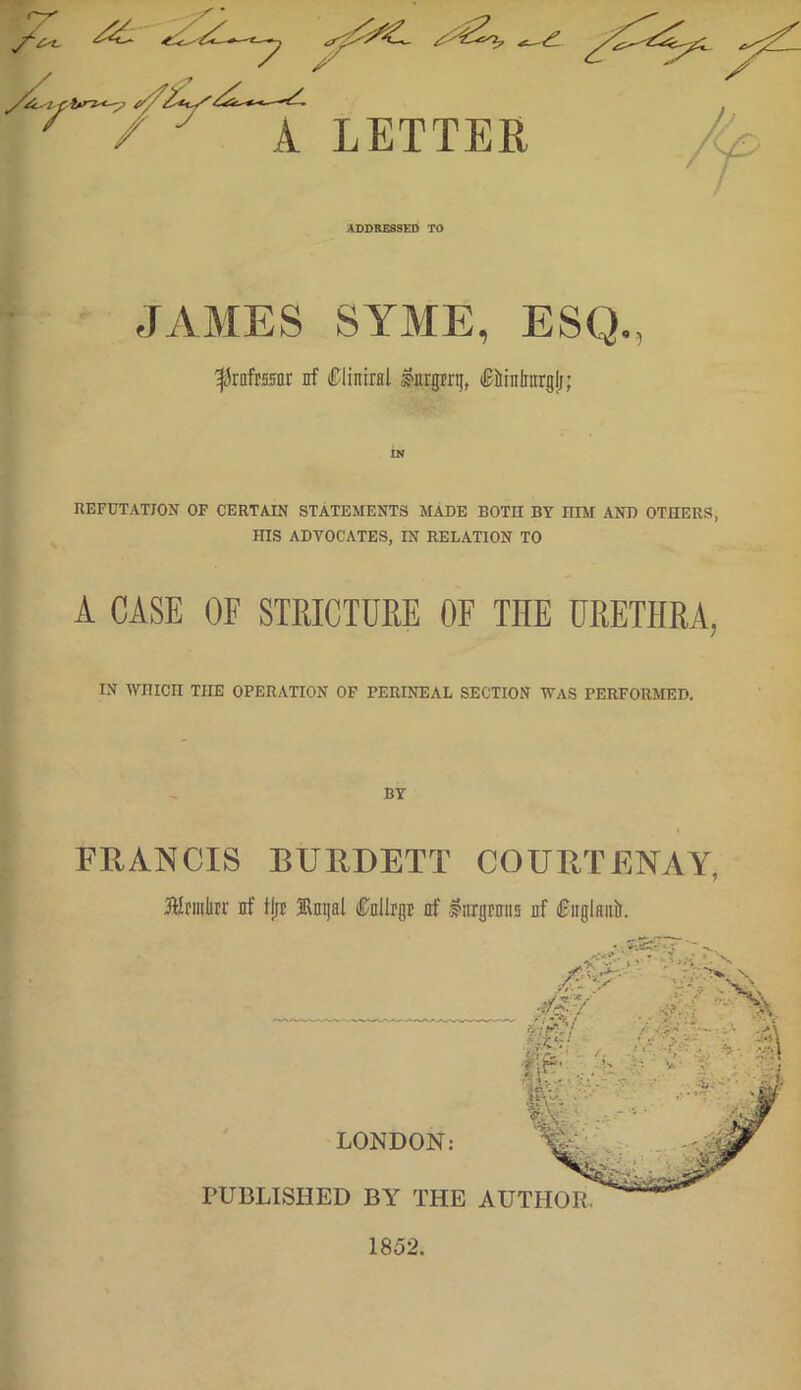 ADDRESSED TO JAMES SYME, ESQ., ^rafesor nf Cliniinl J?nrprij, ifirhilntrglj; REFUTATION OF CERTAIN STATEMENTS MADE BOTH BY HIM AND OTHERS, mS ADVOCATES, IN RELATION TO A CASE OF STRICTURE OF TIIE URETHRA, IN WHICH THE OPERATION OF PERINEAL SECTION WAS PERFORMED. BY FRANCIS BURDETT COURTENAY, Sfnnlnr nf tjjt Jlmjal Cnllrgt nf litrgrnns nf inglnnir.