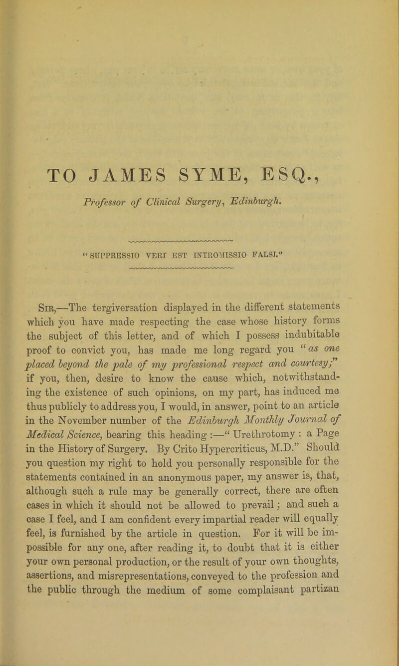 TO JAMES SYME, ESQ., Professor of Clinical Surgery, Edinburgh. “ SUL’PRESSIO VERT EST INTROMISSIO FALSI.” Sir,—The tergiversation displayed in the different statements which you have made respecting’ the case whose history forms the subject of this letter, and of which I possess indubitable proof to convict you, has made me long regard you “as one placed beyond the pale of my professional respect and courtesy ” if you, then, desire to know the cause which, notwithstand- ing the existence of such opinions, on my part, has induced me thus publicly to address you, I would, in answer, point to an article in the November number of the Edinburgh Monthly Journal of Medical Science, bearing this heading :—“ Urethrotomy : a Page in the History of Surgery, By Crito Hypercriticus, M.D.” Should you question my right to hold you personally responsible for the statements contained in an anonymous paper, my answer is, that, although such a rule may be generally correct, there are often cases in which it should not be allowed to prevail; and such a case I feel, and I am confident every impartial reader will equally feel, is furnished by the article in question. For it will be im- possible for any one, after reading it, to doubt that it is either your own personal production, or the result of your own thoughts, assertions, and misrepresentations, conveyed to the profession and the public through the medium of some complaisant partizan