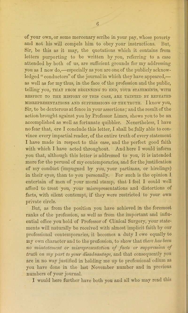 of your own, or some mercenary scribe in your pay, whose poverty and not his will compels him to obey your instructions. But, Sir, be this as it may, the quotations which it contains from letters purporting to be written by you, referring to a case attended by both of us, are sufficient grounds for my addressing you as I now do,—especially as you are one of the publicly acknow- ledged “ conductors” of the journal in which they have appeared,— as well as for my thus, in the face of the profession and the public, telling you, that from beginning to end, your statements, with RESPECT TO THE HISTORY OF THIS CASE, ARE TAINTED BY REPEATED MISREPRESENTATIONS AND SUPPRESSIONS OF THE TRUTH. I know you, Sir, to be dexterous at fence in your assertions; and the result of the action brought against you by Professor Lizars, shows you to be an accomplished as well as fortunate quibbler. Nevertheless, I have no fear that, ere I conclude this letter, I shall be fully able to con- vince every impartial reader, of the entire truth of every statement I have made in respect to this case, and the perfect good faith with which I have acted throughout. And here I would inform you that, although this letter is addressed to you, it is intended more for the perusal of my contemporaries, and for the justification of my conduct (impugned by you, your partizans, or hirelings) in their eyes, than to you personally. For such is the opinion I entertain of men of your moral stamp, that I feel I could well afford to treat you, your misrepresentations and distortions of facts, with silent contempt, if they were restricted to your own private circle. But, as from the position you have achieved in the foremost ranks of the profession, as well as from the important and influ- ential office you hold of Professor of Clinical Surgery, your state- ments will naturally be received with almost implicit faith by our professional contemporaries, it becomes a duty I owe equally to my own character and to the profession, to show that there has been no misstatement or misrepresentation of facts or sup>pression of truth on my part to your disadvantage, and that consequently you are in no way justified in holding me up to professional odium as you have done in the last November number and in previous numbers of your journal. I would here further have both you and all who may read this