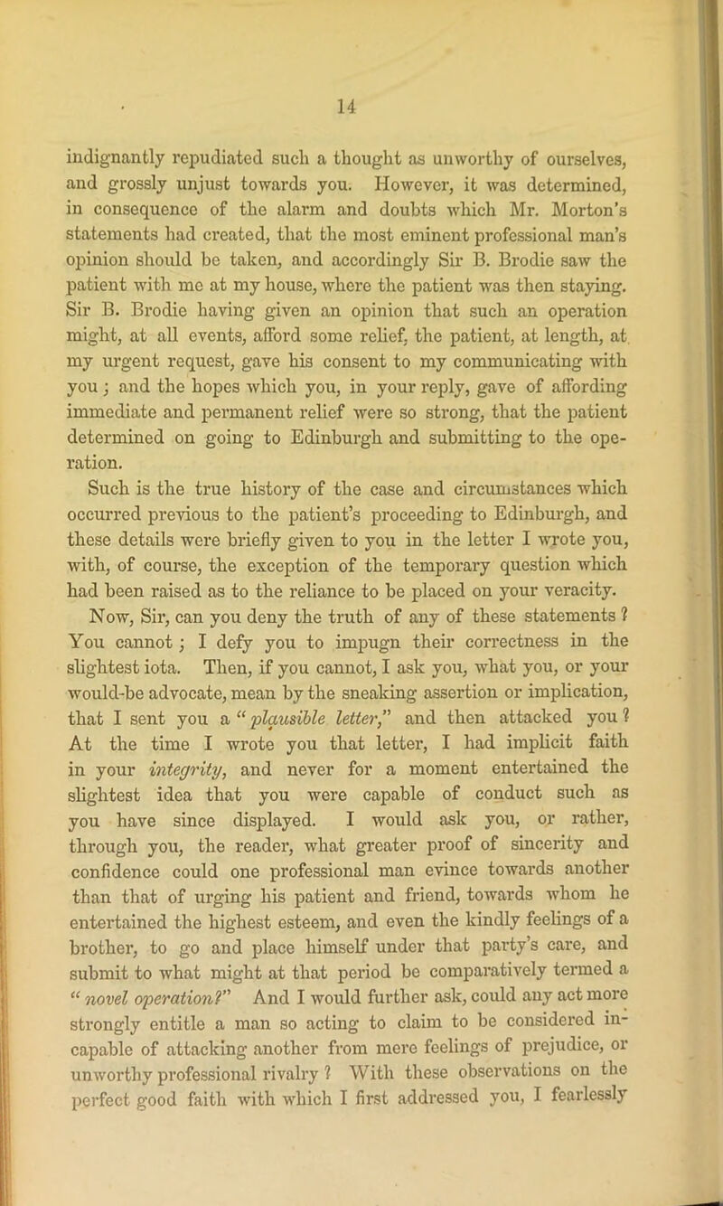 indignantly repudiated such a thought as unworthy of ourselves, and grossly unjust towards you. However, it was determined, in consequence of the alarm and doubts which Mr. Morton’s statements had created, that the most eminent professional man’s opinion should be taken, and accordingly Sir B. Brodie saw the patient with me at my house, where the patient was then staying. Sir B. Brodie having given an opinion that such an operation might, at all events, afford some relief, the patient, at length, at my urgent request, gave his consent to my communicating with you ; and the hopes which you, in your reply, gave of affording immediate and permanent relief were so strong, that the patient determined on going to Edinburgh and submitting to the ope- ration. Such is the true history of the case and circumstances which occurred previous to the patient’s proceeding to Edinburgh, and these details were briefly given to you in the letter I wrote you, with, of course, the exception of the temporary question which had been raised as to the reliance to be placed on your veracity. Now, Sir, can you deny the truth of any of these statements 1 You cannot; I defy you to impugn their correctness in the slightest iota. Then, if you cannot, I ask you, what you, or your would-be advocate, mean by the sneaking assertion or implication, that I sent you a “ plausible letter,” and then attacked you ? At the time I wrote you that letter, I had implicit faith in your integrity, and never for a moment entertained the slightest idea that you were capable of conduct such as you have since displayed. I would ask you, or rather, through you, the reader, what greater proof of sincerity and confidence could one professional man evince towards another than that of urging his patient and friend, towards whom he entertained the highest esteem, and even the kindly feelings of a brother, to go and place himself under that party’s care, and submit to what might at that period be comparatively termed a “ novel operationV' And I would further ask, could any act more strongly entitle a man so acting to claim to be considered in- capable of attacking another from mere feelings of prejudice, or unworthy professional rivalry 1 With these observations on the perfect good faith with which I first addressed you, I fearlessly