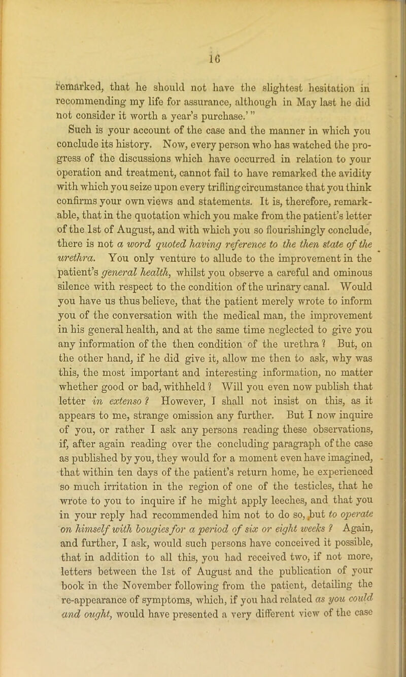 1G remarked, that he should not have the slightest hesitation in recommending my life for assurance, although in May last he did not consider it worth a year’s purchase.’ ” Such is your account of the case and the manner in which you conclude its history. Now, every person who has watched the pro- gress of the discussions which have occurred in relation to your operation and treatment, cannot fail to have remarked the avidity with which you seize upon every trifling circumstance that you think confirms your own views and statements. It is, therefore, remark- able, that in the quotation which you make from the patient’s letter of the 1st of August, and with which you so flourishingly conclude, there is not a word quoted having reference to the then state of the urethra. You only venture to allude to the improvement in the patient’s general health, whilst you observe a careful and ominous silence with respect to the condition of the urinary canal. Would you have us thus believe, that the patient merely wrote to inform you of the conversation with the medical man, the improvement in his general health, and at the same time neglected to give you any information of the then condition of the urethra 1 But, on the other hand, if he did give it, allow me then to ask, why was this, the most important and interesting information, no matter whether good or bad, withheld 1 Will you even now publish that letter in extenso ? However, I shall not insist on this, as it appears to me, strange omission any further. But I now inquire of you, or rather I ask any persons reading these observations, if, after again reading over the concluding paragraph of the case as published by you, they would for a moment even have imagined, that within ten days of the patient’s return home, he experienced so much irritation in the region of one of the testicles, that he wrote to you to inquire if he might apply leeches, and that you in your reply had recommended him not to do so, .but to operate on himself with bougies for a period of six or eight weeks ? Again, and further, I ask, would such persons have conceived it possible, that in addition to all this, you had received two, if not more, letters between the 1st of August and the publication of your book in the November following from the patient, detailing the re-appearance of symptoms, which, if you had related as you could and ought, would have presented a very different view of the case