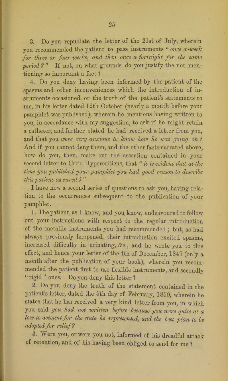 3. Do you repudiate the letter of the 21st of July, wherein you recommended the patient to pass instruments “ once a-week for three or four weeks, and then once a fortnight for the same period ? ” If not, on what grounds do you justify the not men- tioning so important a fact 1 4. Do you deny having been informed by the patient of the spasms and other inconveniences which the introduction of in- struments occasioned, or the truth of the patient’s statements to me, in his letter dated 12th October (nearly a month before your pamphlet was published), wherein he mentions having written to you, in accordance with my suggestion, to ask if he might retain a catheter, and further stated he had received a letter from you, and that you were very anxious to know how he was going on ? And if you cannot deny them, and the other facts narrated above, how do you, then, make out the assertion contained in your second letter to Crito Hypercriticus, that “ it is evident that at the time you published your pamphlet you had good reason to describe this patient as cured 1 ” I have now a second series of questions to ask you, having rela- tion to the occurrences subsequent to the publication of your pamphlet. 1. The patient, as I know, and you. know, endeavoured to follow out your instructions with respect to the regular introduction of the metallic instruments you had recommended; but, as had always previously happened, their introduction excited spasms, increased difficulty in urinating, &c., and he wrote you to this effect, and hence your letter of the 4th of December, 1849 (only a month after the publication of your book), wherein you recom- mended the patient first to use flexible instruments, and secondly “ rigid ” ones. Do you deny this letter ? 2. Do you deny the truth of the statement contained in the patient’s letter, dated the 5th day of February, 1850, wherein he states that he has received a very kind letter from you, in which you said you had not written before because you were guite at a loss to account for the state he represented, and the best plan to be adopted for relief ? 3. Were you, or were you not, informed of his dreadful attack of retention, and of his having been obliged to send for me ?