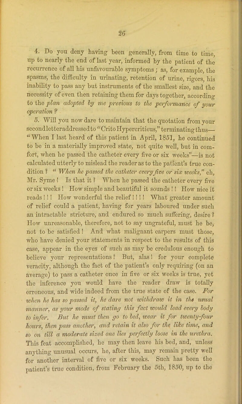 4. Do you deny having been generally, from time to time, up to nearly the end of last year, informed by the patient of the recurrence of all his unfavourable symptoms; as, for example, the spasms, the difficulty in urinating, retention of urine, rigors, his inability to pass any but instruments of the smallest size, and the necessity of even then retaining them for days together, according to the plan adopted by me previous to the performance of your operation ? 5. Will you now dare to maintain that the quotation from your secondletteraddressedto “CritoHypercriticus,” terminating thus— “When I last heard of this patient in April, 1851, he continued to be in a materially improved state, not quite well, but in com- fort, when he passed the catheter every five or six weeks”—is not calculated utterly to mislead the reader as to the patient’s true con- dition 1 “ When he passed the catheter everyfive or six weeks,” eh, Mr. Syme ! Is that it ? When he passed the catheter every five or six weeks ! How simple and beautiful it sounds !! How nice it reads ! ! ! How wonderful the relief!! !! What greater amount of relief could a patient, having for years laboured under such an intractable stricture, and endured so much suffering, desire 1 How unreasonable, therefore, not to say ungrateful, must he be, not to be satisfied ! And what malignant carpers must those, who have denied your statements in respect to the results of this case, appear in the eyes of such as may be credulous enough to believe your representations! But, alas! for your complete veracity, although the fact of the patient’s only requiring (on an average) to pass a catheter once in five or six weeks is true, yet the inference you would have the reader draw is totally erroneous, and wide indeed from the true state of the case. For ivhen he has so passed it, he dare not withdraw it in the usual manner, as your mode of stating this fact icould lead every body to infer. But he must then go to bed, icear it for twenty-four hours, then pass another, and retain it also for the like time, and so on till a moderate sized one lies perfectly loose in the urethra. This feat accomplished, he may then leave his bed, and, unless anything unusual occurs, he, after this, may remain pretty well for another interval of five or six weeks. Such has been the patient’s true condition, from February the 5th, 1850, up to the