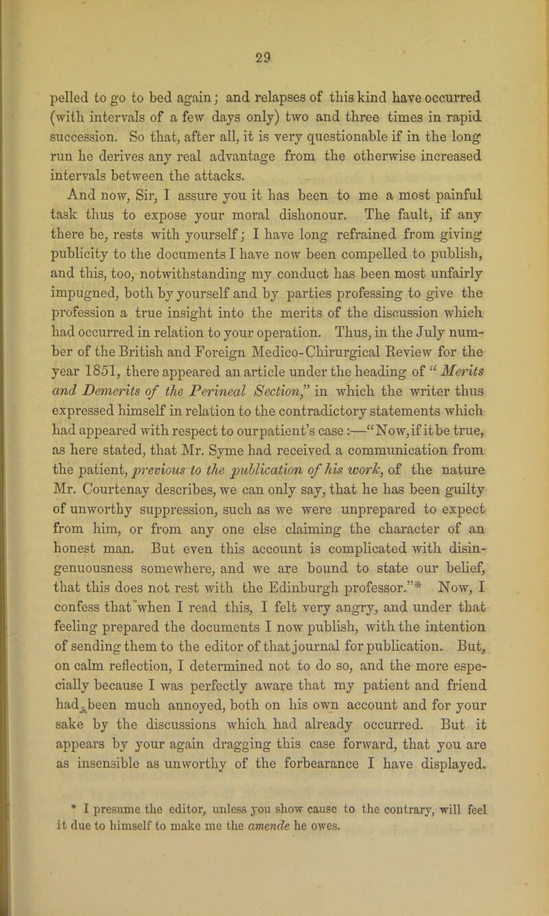 pelled to go to bed again j and relapses of tliis kind have occurred (with intervals of a few days only) two and three times in rapid succession. So that, after all, it is very questionable if in the long run he derives any real advantage from the otherwise increased intervals between the attacks. And now, Sir, I assure you it has been to me a most painful task thus to expose your moral dishonour. The fault, if any there be, rests with yourself; I have long refrained from giving publicity to the documents I have now been compelled to publish, and this, too, notwithstanding my conduct has been most unfairly impugned, both by yourself and by parties professing to give the profession a true insight into the merits of the discussion which had occurred in relation to your operation. Thus, in the July num- ber of the British and Foreign Medico-Chirurgical Review for the year 1851, there appeared an article under the heading of “ Merits and Demerits of the Perineal Section,” in which the writer thus expressed himself in relation to the contradictory statements which had appeared with respect to ourpatient’s case:—“Now,if itbe true, as here stated, that Mr. Syme had received a communication from the patient, previous to the publication of his work, of the nature Mr. Courtenay describes, we can only say, that he has been guilty of unworthy suppression, such as we were unprepared to expect from him, or from any one else claiming the character of an honest man. But even this account is complicated with disin- genuousness somewhere, and we are bound to state our belief, that this does not rest with the Edinburgh professor.”* Now, I confess that ’when I read this, I felt very angry, and under that feeling prepared the documents I now publish, with the intention of sending them to the editor of that journal for publication. But, on calm reflection, I determined not to do so, and the more espe- cially because I was perfectly aware that my patient and friend had^been much annoyed, both on his own account and for your sake by the discussions which had already occurred. But it appears by your again dragging this case forward, that you are as insensible as unworthy of the forbearance I have displayed. * I presume tlie editor, unless you show cause to the contrary, will feel it clue to himself to make me the amende he owes.