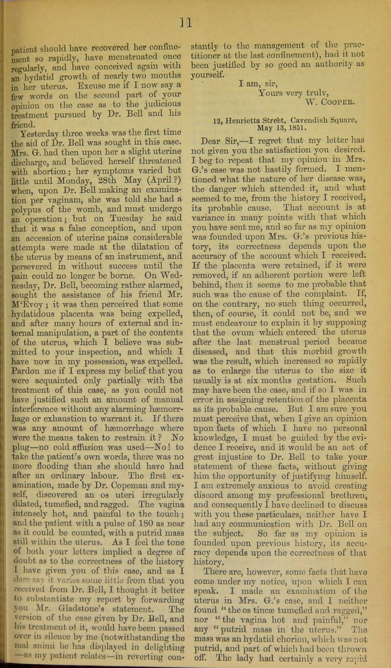 patient should lmve recovered her confine- ment so rapidly, have menstruated once regularly, and have conceived again with aif hydatid growth of nearly two months in her uterus. Excuso me if I now say a } few words on the second part of your i, opinion on the case as to the judicious | treatment pm-sued by Dr. Bell and his | friend. Yesterday three weeks was the first time I the aid of Dr. Bell was sought in this case. Mrs. G-. had then upon her a slight uterine | discharge, and believed herself threatened i with abortion; her symptoms varied but 1 little until Monday, 28th May (April ?) when, upon Dr. Bell making an examina- | tion per vaginam, she was told she had a polypus of the womb, and must undergo ’ an 'operation; but on Tuesday he said that it was a false conception, and upon an accession of uterine pains considerable I attempts were made at the dilatation of the uterus by means of an instrument, and persevered in without success until the pain could no longer be borne. On Wed- nesday, Dr. Bell, becoming rather alarmed, (sought the assistance of his friend Mr. M‘Evoy ; it was then perceived that some hydatidous placenta was being expelled, and after many hours of external and in- ternal manipulation, a part of the contents i of the uterus, which I believe was sub- 1 mitted to your inspection, and which I Shave now in my possession, was expelled. Pardon me if I express my belief that you j; were acquainted only partially with the : treatment of this case, as you could not have justified such an amount of manual interference without any alarming haemorr- hage or exhaustion to warrant it. If there was any amount of haemorrhage where were the means taken to restrain it P No plug—no cold affusion was used—No! to take the patient’s own words, there was no more flooding than she should have had after an ordinary labour. The first ex- amination, made by Dr. Copeman and my- Bself, discovered an os uteri irregularly dilated, tumefied, and ragged. The vagina intensely hot, and painful to the touch; and the patient with a pulse of 180 as near as it could be counted, with a putrid mass still within the uterus. As I feel the tone of both your letters implied a degree of doubt as to the correctness of the history I have given you of this case, and as I daresay il varies some little from that you « received from Dr. Bell, I thought it better j to substantiate my report by forwarding „ you Mr. Gladstone’s statement. The version of the case given by Dr. Boll, and I his treatment ol it, would have been passed over in silence by me (notwithstanding the nml animi lie has displayed in delighting —as my patient relates—in reverting con- stantly to the management of the prac- titioner at the last confinement), had it not been justified by so good an authority as yourself. I am, sir, Yours very trulv,  W. Cooi’ER. 12, Henrietta Street, Cavendish Square, May 13, 1851. Dear Sir,—I regret that my lotter has not given you the satisfaction you desired. I beg to repeat that my opinion in Mrs. G.’s ease was not hastily formed. I men- tioned what the nature of her disease was, the danger which attended it, and what seemed to me, from the history I received, its probable cause. That account is at variance in many points with that which you have sent me, and so far as my opinion was founded upon Mrs. G.’s previous his- tory, its correctness depends upon the accuracy of the account which I received. If the placenta were retained, if it were removed, if an adherent portion were left behind, then it seems to me probable that such was the cause of the complaint. If, on the contrary, no such thing occurred, then, of coiu-se, it could not be, and we must endeavour to explain it by supposing that the ovum which entered the uterus after the last menstrual period became diseased, and that this morbid growth was the result, which increased so rapidly as to enlarge the uterus to the sizo it usually is at six months gestation. Such may have been the case, and if so I was in error in assigning retention of the placenta as its probable cause. But I am sure you must perceive that, when I give an opinion upon facts of which I have no personal knowledge, I must be guided by the evi- dence I receive, and it would be an act of great injustice to Dr. Bell to take your statement of these facts, without giving him the opportunity of justifying himself. I am extremely anxious to avoid creating discord among my professional brethren, and consequently I have declined to discuss with you these particulars, neither have I had any communication with Dr. Bell on the subject. So far as my opinion is founded upon previous history, its accu- racy depends upon the correctness of that history. There are, however, some facts thatlmvo come under my notice, upon which I can speak. I made an examination of the uterus in Mrs. G.’s case, and I neither found “theos tineas tumefied and ragged,” nor “the vagina hot and painful,” nor any “ putrid mass in the uterus.” Tho mass was an hydatid chorion, which was not putrid, and part of which had boon thrown off. The lady had certainly a very rapid