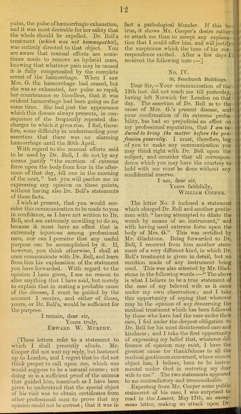 pulse, the pulso of luemorrhagic exhaustion, and it was most desirable for her safety that the whole should be expelled. Dr. Bell’s treatment (which was not homoeopathic), was entirely directed to that object. You are aware that manual efforts are some- times made to remove an hydatid mass, knowing that whatever pain may be caused it is fully compensated by the complete arrest of the luemorrhage. When I saw Mrs. G-. the haemorrhage had ceased, but she was so exhausted, her pulse so rapid, her countenance so bloodless, that it was evident haemorrhage had been going on for sometime. She had just the appearance which this disease always presents, in con- sequence of the frequently repeated dis- charges to which it gives rise. I feel, there- fore, some difficulty in understanding your assertion that there was no alarming haemorrhage until the 30th April. With regard to the manual efforts said to be used by Dr. Bell, I do not by any means justify “ the exertion of extreme force upon the body from four in the after- noon of that day, till one in the morning of the next, ” but you will pardon me in expressing any opinion on these points, without having also Dr. Bell’s statements of these facts. I wish at present, that you would con- sider this communication to be made to you in confidence, as I have not written to Dr. Bell, and am extremely unwilling to do so, because it must have an effect that is extremely injurious among professional men, nor can I perceive that any useful purpose can be accomplished by it. If, however, you think otherwise, I shall at once communicate with Dr. Bell, and learn from him Iris explanation of the statement you have forwarded. With regard to the opinion I have given, I see no reason to alter anything that I have said, but merely to explain that in stating a probable cause of the disease, I must be guided by the account I receive, and either of those, yours, or Dr. Bell’s, would be sufficient for the purpose. I remain, dear sir, Yours truly, Edwaed W. Muephy. [These letters refer to a statement to which I shall presently allude. Mr. Cooper did not wait my reply, but hastened up to London, and I regret that he did not think proper to call upon me, which one would suppose to be a natural course; not doing so is a sufficient proof of the animus that guided him, inasmuch as I have been given to understand that the special object of his visit was to obtain certificates from other professional men to prove that my opinion eoidd not be correet; that it was in fact a pathological blunder. If this be true, it shows Mr. Cooper’s desire rather to attack me than to accept any explana- tion that I could offer him, and will just ify the suspicions which the tone of his cor- respondence excited. After a few days I received the following note :—] No. IV. 10, Fencliurcli Buildings. Dear Sir,—Your communication of the - 12th inst. did not reach me till yesterday, having left Norwich for London on that ! day. The assertion of Dr. Bell as to the cause of Mrs. G.’s present disease, and i your confirmation of its extreme proba- bility, has had so prejudicial an effect on my professional reputation, that I am in- duced to bring the matter before the pro- fession generally. I must, therefore, beg i of you to make any communication you i may think right with Dr. Bell upon the I subject, and consider that all correspon- dence which you may have the courtesy to hold with me roust be done without any confidential reserve. I am, dear sir, Yours faithfully, William Coopee. The letter No. 3 inclosed a statement which charged Dr. Bell and another gentle- man with “ having attempted to dilate the womb by means of an instrument,” and with having used extreme force upon the body of Mrs. Or.” This was certified by Mr. Gladstone. Being forwarded to Dr. Bell, I received from him another state- ment of a very different kind, in which Dr. Bell’s treatment is given in detail, but no mention made of any instrument being used. This was also attested by Mr. Glad- stone in the following words :—“ The above is what I believe to be a true statement of the case of my beloved wife as it came under my own observation; and I take this opportunity of saying that whatever may be the opinion of any concerning the medical treatment which has been followed by those who have had the case under their care, I feel under the deepest obligation to Dr. Bell for his most disinterested care and kindness ; and I take the first opportunity of expressing my belief that, whatever dif- ference of opinion may exist, I have the greatest cause for thankfulness to all the medical gentlemen concerned, whose sincere object has, I believe, been to be instru- mental under God in restoring my dear wife to me.” The two statements appeared to me contradictory and irreconeiloable. Expectmg from Mr. Cooper somo public statement of his case, I was surprised to read in the Lancet, May 17th, an anony- mous letter, making an attack upon Dr.