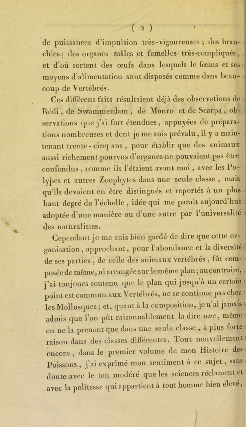 I ( 2 ) ' de puissances d’impulsion très-vigoureuses ^ des bran- chies J des organes mâles et femelles très-compliqués, et d’où sortent des œufs dans lesquels le fœtus et ses • moyens d’alimentation sont disposés comme dans beau- coup de Vertébrés. Ces différens faits résultaient déjà des observations de Kédi, de SvVammerdam , de Monro et de Scarpa , ob- I servalîons que j’ai fort étendues, appuyées de prépara- ^ tions nombreuses et dont je me suis prévalu, il y a main- i tenant trente - cinq ans , pour établir que des animaux aussi richement pourvus d’organes ne pouvaient pas être confondus , comme ils l’étaient avant moi, avec les Po- < lypes et autres Zoophyles dans une seule classe , mais r qu’ils devaient en être distingués et reportés à un plus ; haut degré de l’échelle , idee qui me parait aujourd hui i| adoptée d’une manière ou d’une autre par 1 universalité ■■ des naturalistes. Cependant je me suis bien gardé de dire que cette or- ganisation , approchant, pour 1 abondance et la diversité de ses parties , de celle des animaux vertébrés , fût com- posée de même, ni arrangée sur le même plan •, au contraire,. j’ai toujours soutenu que le plan qui jüsqu a un certain i point est commun aux Vertébrés, ne se continue pas chez les Mollusques *, et, quant à la composition, je n’ai jamais admis que l’on pût raisonnablement la dire n/ze, même en ne la prenant que dans une seule classe , à plus forte raison dans des classes différentes. Tout nouvellement encore , dans le premier volume de mon Histoire des Poissons , j’ai exprimé mon sentiment à ce sujet, sans doute avec le ton modéré que les sciences réclament et avec la politesse qui appartient à tout homme bien élevé,