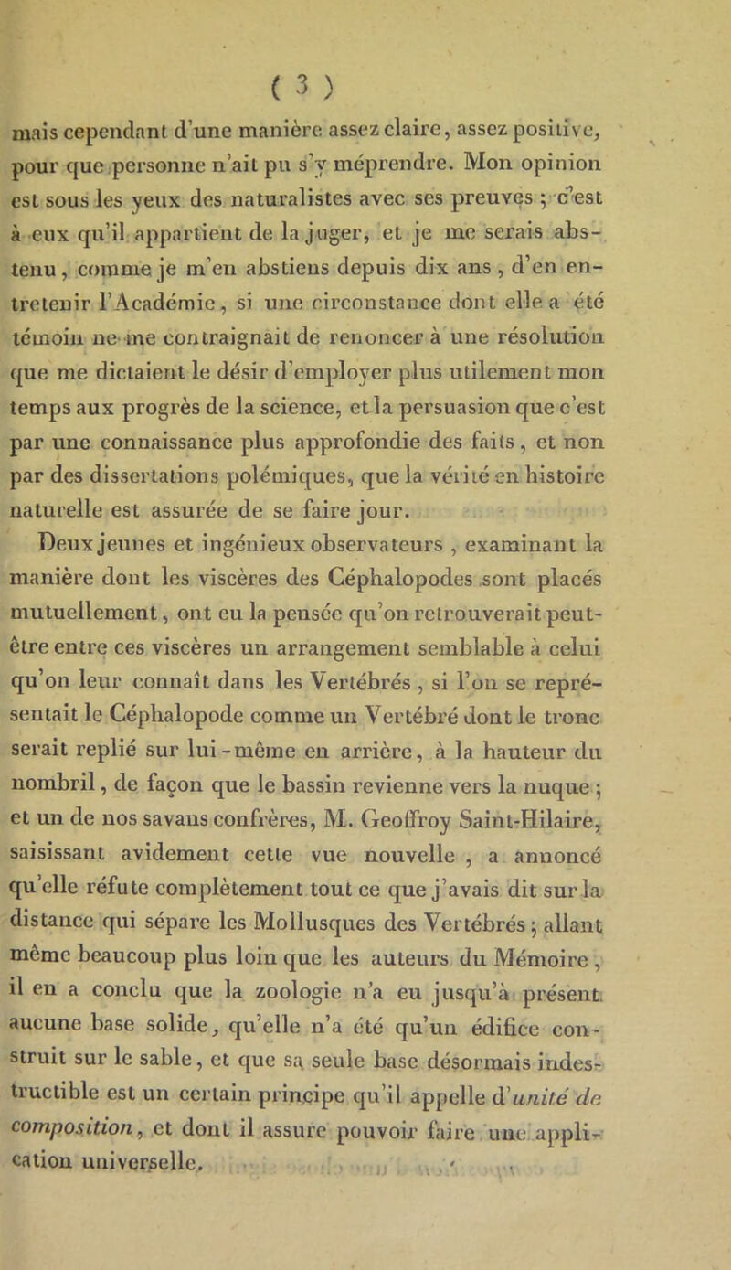 mais cependant d’une manière assez claire, assez positive, pour que personne n’ait pu s’y méprendre. Mon opinion est sous les yeux des naturalistes avec ses preuves ; c^est à eux qu’il appartient de la juger, et je me serais abs- tenu, comme je m’en abstiens depuis dix ans , d’en en- tretenir l’Académie, si une circonstance dont elle a été témoin ue me contraignait de renoncer à une résolution que me dictaient le désir d’employer plus utilement mon temps aux progrès de la science, et la persuasion que c’est par une connaissance plus approfondie des faits, et non par des dissertations polémiques, que la vérité en histoire naturelle est assurée de se faire jour. Deux jeunes et ingénieux observateurs , examinant la manière dont les viscères des Céphalopodes .sont placés mutuellement, ont eu la pensée qu’on retrouverait peut- être entre ces viscères un arrangement semblable à celui qu’on leur connaît dans les Vertébrés , si l’on se repré- sentait le Céphalopode comme un Vertébré dont le tronc serait replié sur lui-même en arrière, à la hauteur du nombril, de façon que le bassin revienne vers la nuque ; et un de nos savaus confrères, M. Geoffroy SaintTHilaire, saisissant avidement cette vue nouvelle , a annoncé qu’elle réfute complètement tout ce que j’avais dit sur la distance qui sépare les Mollusques des Vertébrés j allant même beaucoup plus loin que les auteurs du Mémoire , il en a conclu que la zoologie n’a eu jusqu’à présent, aucune base solide, qu’elle n’a été qu’un édifice con- struit sur le sable, et que sa, seule base désormais indesr Iructible est un certain principe qu’il appelle à'unité de composition^ et dont il assure pouvoir faire une appli-r cation univer;sellc, ' jj , . '