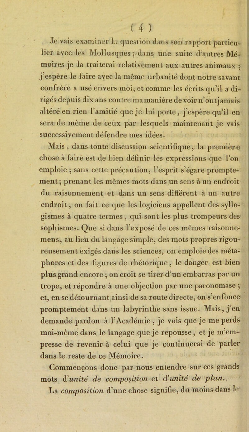 lier avec les Mollusques-, dans une suite d’autres Mé- moires je la traiterai relativement aux autres animaux ; j’espère le faire avec la même urbanité dout notre savant n confrère a usé envers moi, et comme les écrits qu’il a di- - rigés depuis dix ans contre mamauière devoir n’onljamais ^ altéré en rien l’amitié que je lui porte, j’espère qu’il en i sera de môme de ceux par lesquels maintenant je vais i successivement défendre mes idées. Mais, dans toute discussion scientifique, la. première i chose à faire est de bien définir les expressions que l’on emploie *, sans cette précaution, l’esprit s’égare prompte- ment 5 prenant les mômes mots dans un sens à un endroit i du raisonnement et dans un sens diflërent à un autre ! endroit, on fait ce que les logiciens appellent des syllo- I gismes à quatre termes, qui sont les plus trompeurs des i sophismes. Que si dans l’exposé de ces mômes raisonne- | mens, au lieu du langage simple, des mots propres rigou- • reusement exigés dans les sciences, on emploie des méta- I phores et des figures de rhétorique, le danger est bien plus grand ('ncore 5 on croit se tirer d’un embarras par un j trope, et répondre à une objection par une paronomase 5 | et, en se détournant ainsi de sa route directe, on s’enfonce promptement dans un labyrinthe sans issue. Mais, j’en demande pardon à l’Académie , je vois que je me perds I moi-même dans le langage que je repousse, et je m’em- presse de revenir à celui que je continuerai de parler dans le reste de ce Mémoire. Commençons donc par nous entendre sur ces grands mots à!unité de composition et d'unité de plan.v La composition d’une chose signifie, du moins dans le