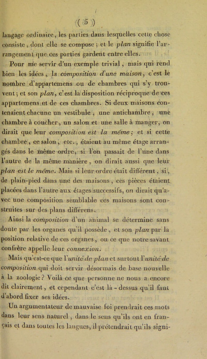 / ( 5 ,) laugage ordinaire, les pailles dans lesquelles celle chose consiste , dont elle se compose ^ et le plan signifie l’ar- rangement, que ces parties gardent entre elles. Pour irie servir d’un exemple trivial, mais qui rend bien les idéesla composition d'une maison, c’est le nombre d’apparlemens ou de chambres qui s’y trou- vent 5 et son plan, c’est la disposition réciproque de ces appartemens.ei de ces chambres. Si deux maisons con- tenaient chacune un vestibule , une antichambre , une chambre à coucher, un salon et une salle à manger, on dirait que leur composition est la même ; et si cette chambre , ce salon , etc., étaient au même étage arran- gés dans le même ordre, si. l’on passait de l’une dans l’autre de la même manière , on dirait aussi que leur plan est le même. Mais si leur ordre était différent, si, de plain-pied dans une des maisons, ces pièces étaient placées dans l’autre aux étages successifs, on dirait qu’a^ vec une composition semblable ces maisons sont con- struites sur des plans difléi'cns. Ainsi la composition d’un animal se détermine sans doute par les organes qu’il possède , et son plan par la position relative de ces organes , ou ce que notre savant confrère appelle leur connexion. Mais qu’esl-ce que Vunité de plan et surtout Vimité de composition qui doit servir désormais de base nouvelle à la zoologie? Voilà ce que personne ne nous a encore dit clairement, et cependant c’est là - dessus qu’il faut d’abord fixer ses idées. Un argumenlalem' de mauvaise foi prendrait ces mots dans leur sens naturel , dans le sens qu’ils ont en fran- çais et dans toutes les langues, il prétendrait qu’ils signi-