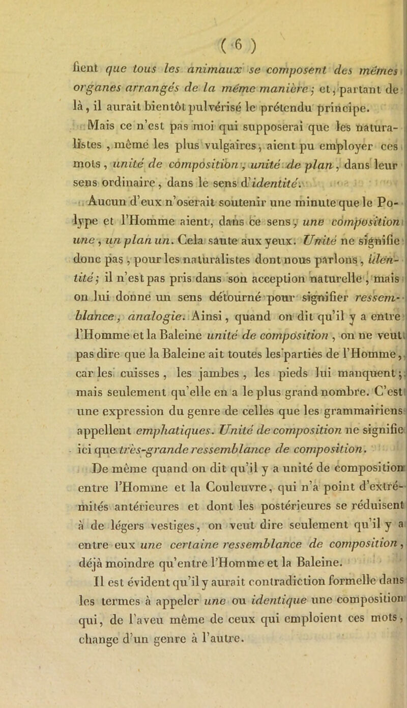 fient que tous les animaux se composent des mêmes > organes arrangés de la même manière -, cl, partant de là, il aurait bientôt pulvérisé le prétendu prineipe. Mais ce n’est pas moi qui supposerai que les nalura- i listes , même les plus vulgaires, aient pu employer ces mots, unité de compôsitiùTv; unité-de plan, éi?a\%\eviv sens ordinaire, dans le sens d!identité-.' • i li Aucun d’eux n’oserait soutenir une minute que le Po- ■ lype et l’Homme aient, dans be sens y une càmpositiom\ une , un plan un. Cela sâute aux yeux. Unité ne signifie | donc pas , pour les naturalistes dont nous parlons, iilen- ( tité-, il n’est pas pris dans son acception naturelle j mais i on lui donne un sens détourné ■ pour signifier ressent-■ < blànce, analogie. Ainsi, quand on dit qu’il y a entre i l’Homme et la Baleine unité de compôsition , on ne veulil pas dire que la Baleine ait toutes les'parties de l’Homme, caries’ cuisses, les jambes, les pieds lui manquent^J mais seulement qu’elle en a le plus grand nombre. C’estü une expression du genre de celles que les grammairiens-! appellent emphatiques. Unité de composition ne signifie! \cïf\ne très~grande ressemblance de composition. De même quand on dit qu’il y a unité de composition entre l’Homme et la Couleuvre, qui n’a point d’extré- mités antérieures et dont les postérieures se réduisent à de légers vestiges, on veut dire seulement qu’il y a entre eux une certaine ressemblance de composition, déjà moindre qu’entre l’Homme et la Baleine. Il est évident qu’il y aurait contradiction formelle dans' les termes à appeler une ou identique une composition qui, de l’aveu même de ceux qui emploient ces mots, change d’un genre à l’autre.