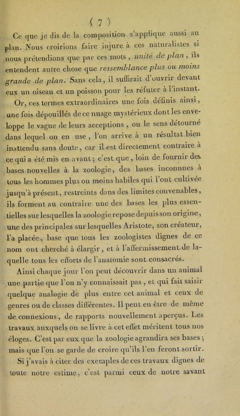 aussi au Ce c[uc je dis de la composition s applique plan. Nous croirions faire injure à ces naturalistes si nous prétendions que par ces mots , unité de plan , ils entendent autre chose que ressemblance plus ou moins grande de plan. Sans cela, il suffirait d’ottyrir devant euje un oiseau et un poisson pour les réfuter à l’instant. Or, ces termes extraordinaires une fois definis ainsi, une fois dépouillés de ce nuage mystérieux dont les enve- loppe le vague de leurs acceptions , ou le sens détourné dans lequel on en use , l’on arrive à un résultat bien inattendu sans doute, car il est directement contraire a ce qui a été mis en avant ^ c’est que , loin de fournir des bases nouvelles ^ 1^ zoologie, des bases inconnues a tous les hommes plus ou moins habiles qui l ont cultivée jusqu’à présent, restreints dans des limites convenables, ils forment au contraire une des bases les plus essen- tielles sur lesquelles la zoologie repose depuis son origine, une des principales sur lesquelles Aristote, son créateur, l’a placée, base que tous les zoologistes dignes de ce nom ont cherché à éhirgir, et à l’affermissement de la- quelle tous les efforts de l’anatomie sont.consacres. Ainsi chaque jour l’on peut découvrir dans un animal une partie que l’on n’y connaissait pas , et qui fait saisir quelque analogie de plus entre cet animal et ceux de genres ou de classes différentes. 11 peut en etre de meme de connexions, de rapports nouvellement aperçus. Les travaux auxquels on se livre à-cet effet méritent tous nos éloges. C’est par eux. que la zoologie agrandira ses bases •, mais que l’on se garde de croire qu’ils l’en feront sortir. Si j’avais à citer des exemples de ces travaux dignes de toute notre estime, c’est parmi ceux de notre savant