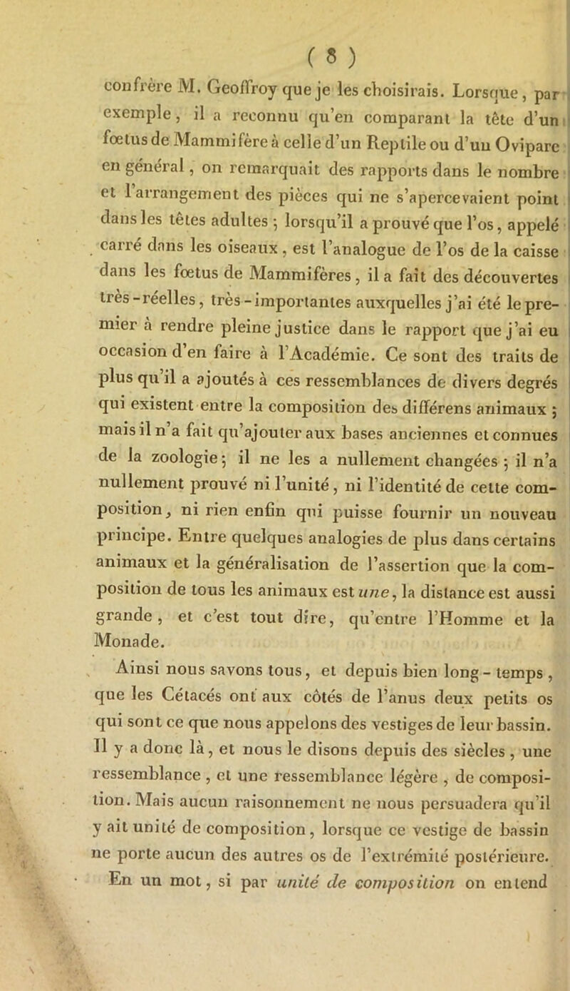 ( « ) confrère M. GeoiTroy que je les choisirais. Lorsque, par' exemple, il a reconnu qu’en comparant la tête d’uni foetus de Mammifère à celle d’un Reptile ou d’un Ovipare ; en général, on remarquait des rapports dans le nombre et 1 arrangement des pièces qui ne s’apercevaient point dans les tetes adultes 5 lorsqu’il a prouvé que l’os, appelé carré dans les oiseaux , est l’analogue de l’os de la caisse dans les foetus de Mammifères, il a fait des découvertes très-réelles, très-importantes auxquelles j’ai été le pre- mier a rendre pleine justice dans le rapport que j’ai eu occasion d en faire a l’Académie. Ce sont des traits de plus qu il a ajoutes à ces ressemblances de divers degrés qui existent entre la composition des différens animaux ; mais il n a fait qu’ajouter aux bases anciennes et connues de la zoologie 5 il ne les a nullement changées 5 il n’a nullement prouve ni l’unité, ni l’identité de cette com- position, ni rien enfin qui puisse fournir un nouveau principe. Entre quelques analogies de plus dans certains animaux et la généralisation de l’assertion que la com- position de tous les animaux est iine^ la distance est aussi grande, et c’est tout dire, qu’entre l’Homme et la Monade. Ainsi nous savons tous, et depuis bien long - temps , que les Cétacés ont aux côtés de l’anus deux petits os qui sont ce que nous appelons des vestiges de leur bassin. Il y a donc là, et nous le disons depuis des siècles , une ressemblance , et une ressemblance légère , de composi- tion. Mais aucun raisonnement ne nous persuadera qu’il y ait unité de composition, lorsque ce vestige de bassin ne porte aucun des autres os de l’extrémité postérieure. En un mot, si par unilé de composition on entend