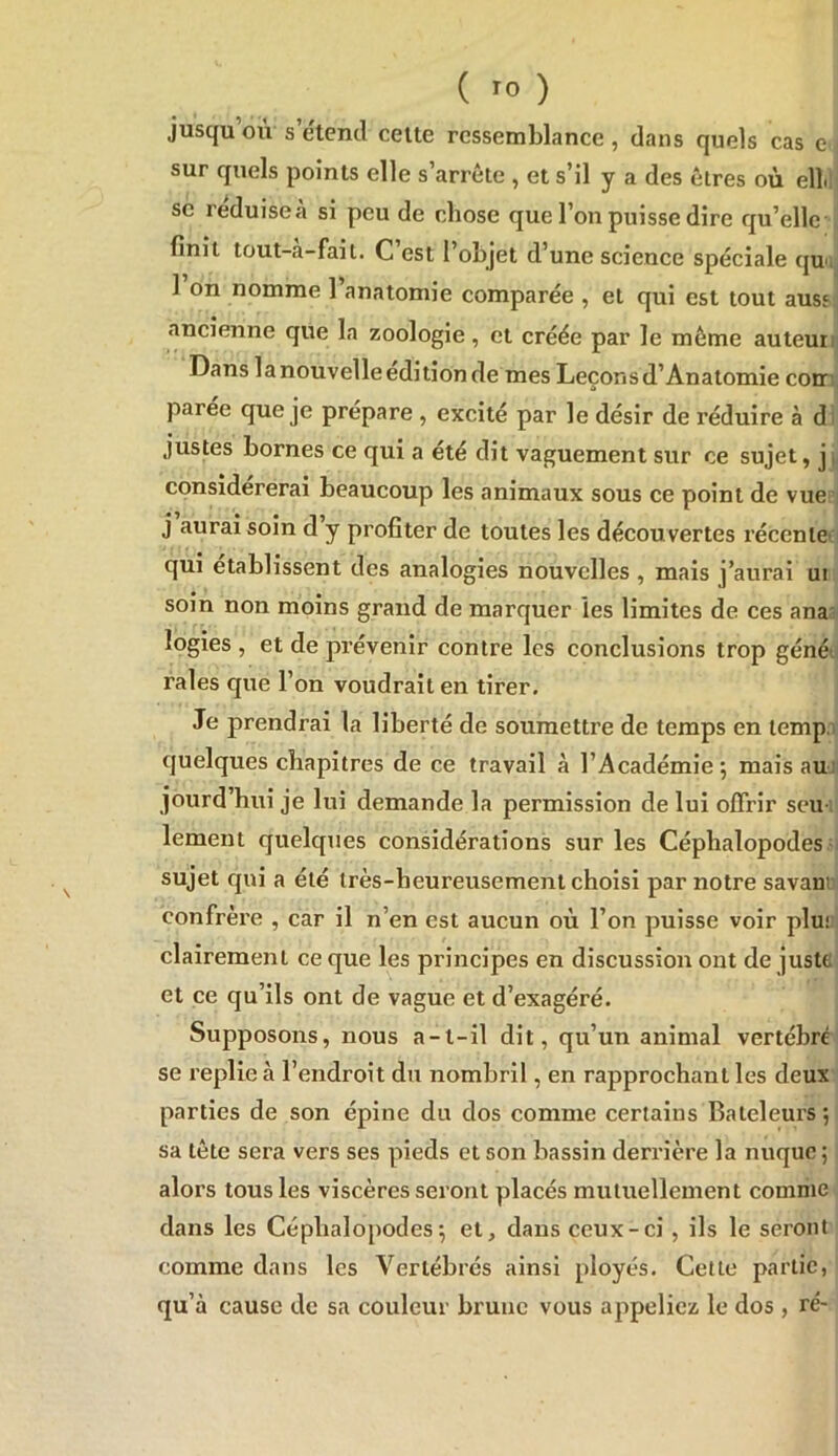 jusqu où s’étend celte ressemblance, dans quels cas e sur quels points elle s’arrête , et s’il y a des êtres où ell.l SC reduiseà si peu de chose que l’on puisse dire qu’elle-jj finit tout-à-fait. C’est l’objet d’une science spéciale qun 1 on nomme l’anatomie comparée , et qui est tout auss ancienne que la zoologie, et créée par le même auteun Dans la nouvelle édition de mes Leçons d’Anatomie cotr: parée que je prépare , excité par le désir de réduire à di justes bornes ce qui a été dit vaguement sur ce sujet, ji considérerai beaucoup les animaux sous ce point de vue i j aurai soin d y profiter de toutes les découvertes récente' qui établissent des analogies nouvelles , mais j’aurai ui soin non moins grand de marquer les limites de ces ana; logies , et de prévenir contre les conclusions trop géné', raies que l’on voudrait en tirer. Je prendrai la liberté de soumettre de temps en temp.i quelques chapitres de ce travail à l’Académie; mais aui jourd’hui je lui demande la permission de lui offrir seu-; lement quelques considérations sur les Céphalopodes ' sujet qui a été très-heureusement choisi par notre savanr confrère , car il n’en est aucun où l’on puisse voir plu; clairement ce que les principes en discussion ont de juste et ce qu’ils ont de vague et d’exagéré. Supposons, nous a-t-il dit, qu’un animal vertébré se replie à l’endroit du nombril, en rapprochant les deux parties de son épine du dos comme certains Bateleurs ; sa tête sera vers ses pieds et son bassin derrière la nuque ; alors tous les viscères seront placés mutuellement comme dans les Céphalopodes; et, dans ceux-ci , ils le seront comme dans les Vertébrés ainsi ployés. Celle partie, qu’à cause de sa couleur brune vous appeliez le dos , ré-