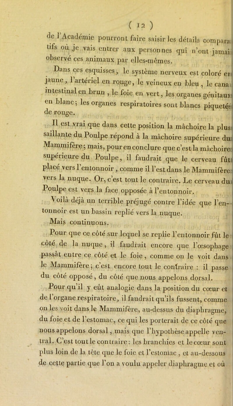 de l’Académie pourront faire saisir les détails compara lifs où je vais entrer aux personnes qui n’ont jamais observé ces animaux par elles-mômes. Dans ces esquisses, le système nerveux est coloré en jaune, 1 artériel en rouge, le veineux en bleu , le canan mtestmalen brun , le foie en vert, les organes génitaujii en blanc -, les organes respiratoires sont blancs piquetéti de rouge. ' ^ Il est vrai que dans cette position la mâchoire la plus^ saillante du Poulpe répond à la mâchoire supérieure duh Mammifère ; mais, pour en conclure que c’est la mâchoire '' supérieure du Poulpe, il faudrait que le cerveau fùtN placé vers l’entounoir, comme il l’est dans le Mammifère^ vers la nuque. Or, c’est tout le contraire. Le cerveau du j Poulpe est vei;-s la face opposée à l’entonnoir. j Voilà déjà un terrible préjugé contre l’idée que l’en-| tounoir est un bassin replié vers la nuque. j Mais continuons. Pour que ce côté sur lequel se replie l’entonnoir fût le j côté 4o la nuque, il faudrait ejicore que l’œsophage :| passai entre ce côté et le foie, comme on le voit dans j le Mammifère; c’est encore tout le contraire : il passe j du coté opposé, du côté que nous appelons dorsal. i Pour qu’il y eût analogie dans la position du cœur et | de l’organe respiratoire, il faudrait qu’ils fussent, comme | on les voit dans le Mammifère, au-dessus du diaphragme, ; du foie et de l’estomac, ce qui les porterait de ce côté que j nous appelons dorsal, mais que l’hypothèse appelle ven- | tral. C est tout le contraire: les branchies et lecœur sont | plus loin de la tète que le foie et l’estoniac , et au-dessous j de cette partie que l’on a voulu appeler diapliragme et où i