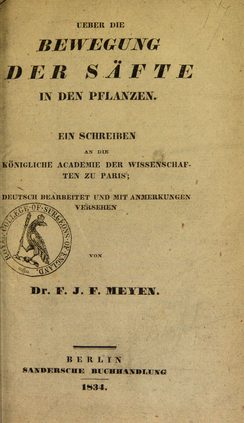 HEBER DIE r I: i . ßEWEGUMG DER SÄFTE % IN DEN PFLANZEN. KllV SCHREIREN AN DIB KÖNIGLICHE ACADEMIE DER WISSENSCHAF- TEN ZU PARIS; •v. DEUTSCH BEARBEITET UND MIT ANMERKUNGEN VRRSEHEN VON I>r. F. J. F. MEYFlir. BERLIN SANI>BnSClI1i: BU€HHAM»T4V]irCI i»:i4
