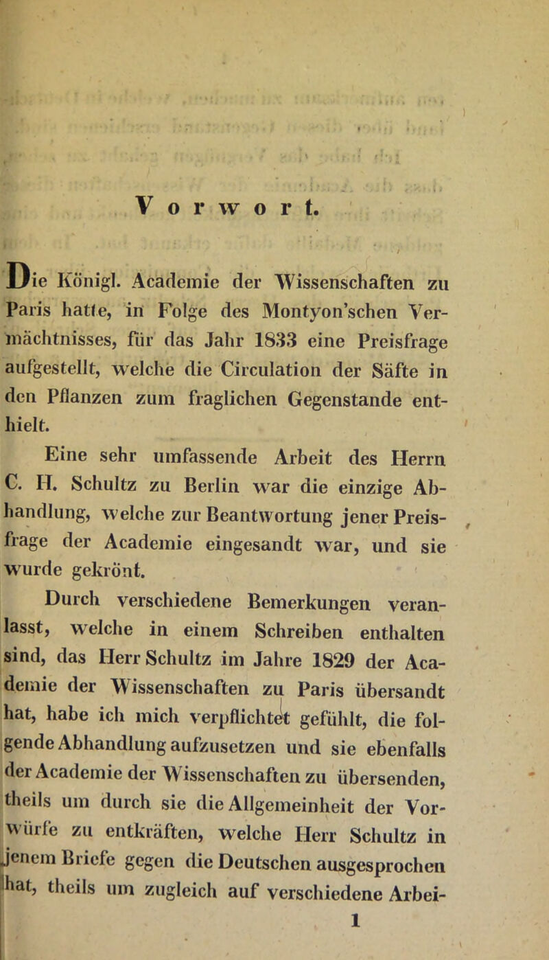 < t» » 1 Vorwort. Die König!. Acädcmie der Wissenschaften zu Paris hatte, in Folge des Montyon’schen Ver- mächtnisses, für das Jaiir 1833 eine Preisfrage aufgestellt, welche die Circulation der Säfte in den Pflanzen zum fraglichen Gegenstände ent- hielt. ' Eine sehr umfassende Arbeit des Herrn C. II, Schultz zu Berlin war die einzige Ab- handlung, welche zur Beantwortung jener Preis- frage der Academie eingesandt war, und sie wurde gekrönt. ^ ' Durch verschiedene Bemerkungen veran- lasst, welche in einem Schreiben enthalten sind, das Herr Schultz im Jahre 1829 der Aca- demie der Wissenschaften zu Paris übersandt hat, habe ich mich verpflichtit gefühlt, die fol- gende Abhandlung aufzusetzen und sie ebenfalls der Academie der W^issenschaften zu übersenden, theils um durch sie die Allgemeinheit der Vor- v\ ürfe zu entkräften, welche tierr Schultz in jenem Briefe gegen die Deutschen ausgesprochen 3hat, theils um zugleich auf verschiedene Arbei- 1
