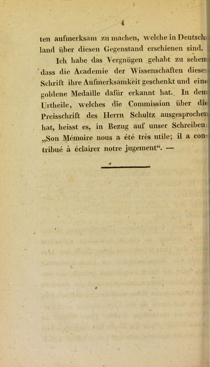 . ten aufmerksam zu machen, welche in Deutschi land über diesen Gegenstand erschienen sind. | Ich habe das Vergnügen .gehabt zu seheni ‘dass die Academie der Wissenschaften diesei Schrift ihre Aufmerksamkeit geschenkt und einu goldene Medaille dafür erkannt hat.. In dem Urtheile, welches die Commission über dhij Preisschrift des Herrn Schultz ausgesprocherij hat, heisst es, in Bezug auf unser Schreibenij „Son Memoire nous a ete tres utile; il a conii tribue a eclairer notre jugement“. — I