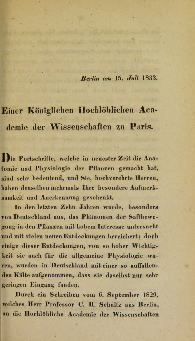 Berlin nm 15, Juli 1833. Einer Königlichen Ifochlöblichen Aca- demie der Wisgeqschaften zu Paris. Die Fortschritte, welche in neuester Zeit die Ana- tomie und Physiologie der Pflanzen gemacht hat, sind sehr bedeutend, und Sie, hochverehrte Herren, haben denselben mehrmals Ihre besondere Aufmerk- samkeit und Anerkennung geschenkt. In den letzten Zehn Jahren wurde, besonders von Deutschland aus, das Phänomen der Saftbewe’' gung in den Pflanzen mit hohem Interesse untersucht und mit vielen neuen Entdeckungen bereichert; doch einige dieser Entdeckungen, von so hoher Wichtig- keit sie auch Tür die allgemeine Physiologie wa- ren, wurden in Deutschland mit einer so auifallen- den Kälte aufgenommen, dass sie dasel})st nur sehr geringen Eingang fanden. Durch ein Schreiben vom 6. September 1829, welches Herr Professor C. II, Schultz aus Berlin, an die Hochlöblicho Academie der Wissenschaften