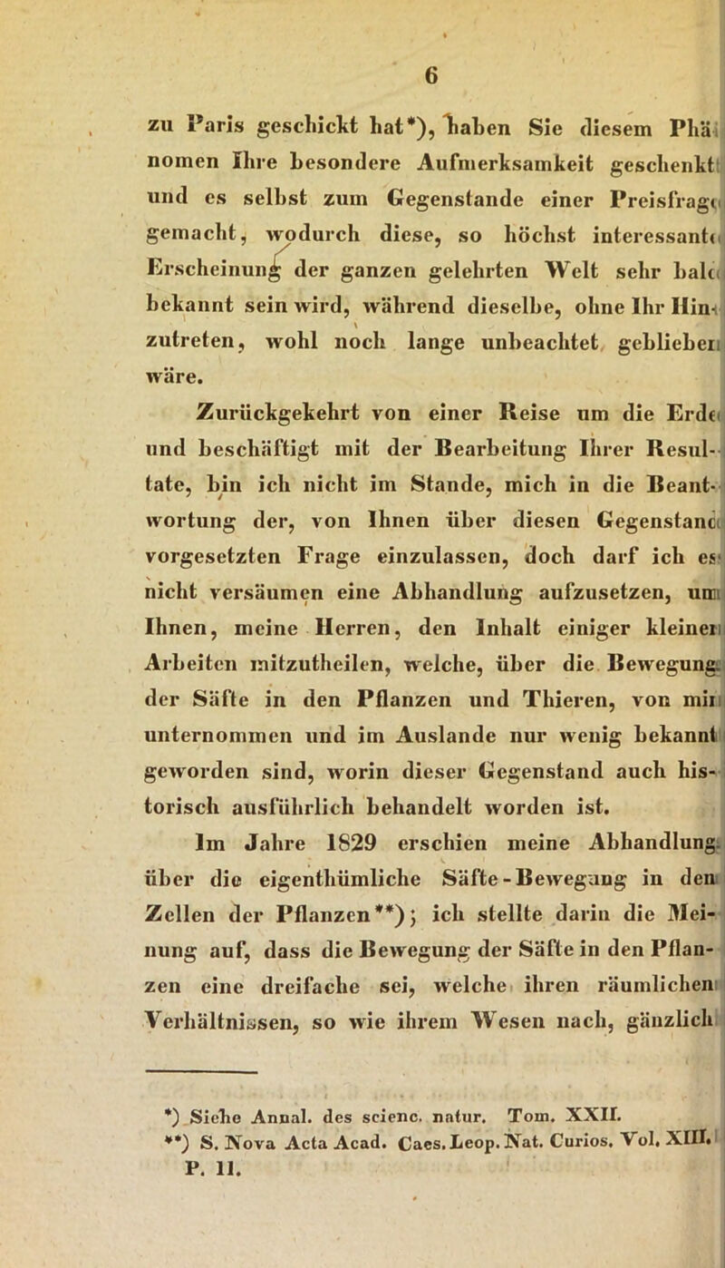 zu Paris gescliicltt hat*), Tiaben Sie tlicsem Pliäi| nomen Ihre hesondere Aufmerksamkeit geschenktt| und es selbst zum Gegenstände einer Preisfrag«,n gemacht, wodurch diese, so höchst interessantdj Erscheinung der ganzen gelehrten Welt sehr balccj bekannt sein wird, während dieselbe, ohne Ihr Hirni \ zutreten, wohl noch lange unbeachtet, geblieben wäre. Zurückgekehrt von einer Reise um die Erdti. und beschäftigt mit der Bearbeitung Ihrer Resul-- täte, bin ich nicht im Stande, mich in die Beant-1 wortung der, von Ihnen über diesen Gegenstancc Vorgesetzten Frage einzulassen, doch darf ich es? nicht versäumen eine Abhandlung aufzusetzen, umi Ihnen, meine Herren, den Inhalt einiger kleinern Arbeiten initzutheilen, welche, über die Bewegung! der Säfte in den Pflanzen und Thieren, von miii] unternommen und im Auslande nur wenig bekannt! geworden sind, worin dieser Gegenstand auch his- ’ torisch ausführlich behandelt worden ist. Im Jahre 1829 erschien meine Abhandlung; über die eigenthümliche Säfte-Bewegung in denl Zellen der Pflanzen**)} ich stellte darin die Mei- nung auf, dass die Bewegung der Säfte in den Pflan- zen eine dreifache sei, welchei ihren räumlichem Verhältnissen, so wie ihrem Wesen nach, gänzlich *) Sicbo Annal. des scienc. natur. Tom. XXII. **) S. Nova Acta Acad. Caes.Leop.Nat. Curios. Vol. XIII.' * P. II.