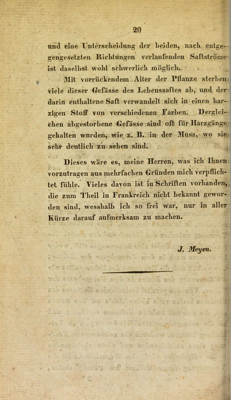 und eine Untersclieidung der Leiden, nach entge-- gengesetzten llicLtungen verlaufenden Saftströme ist daselbst wohl schwerlich möglich. Mit vorrückendem Alter der Pflanze sterben viele dieser Gefdsse des Lebenssaftes ab, und der darin enthaltene Saft verwandelt sich in einen har- zigen Stoff von verschiedenen Farben. Derglei- chen abgestorbene GePasse sind oft für Ilarzgänge;- gehalten worden, wie z. B. in der Muss, wo sie; sehr deutlich zu sehen sind. Dieses wäre es, meine Herren, was ich Ihnen i vorzutragen aus mehrfachen Gründen mich verpflich- tet fühle. Vieles davon ist in Schriften vorhanden,, die zum Theil in Frankreich nicht bekannt gewor- den sind, wesshalb ich so frei war, nur in aller’ Kürze darauf aufmerksam zu machen. J, Meyen. I.