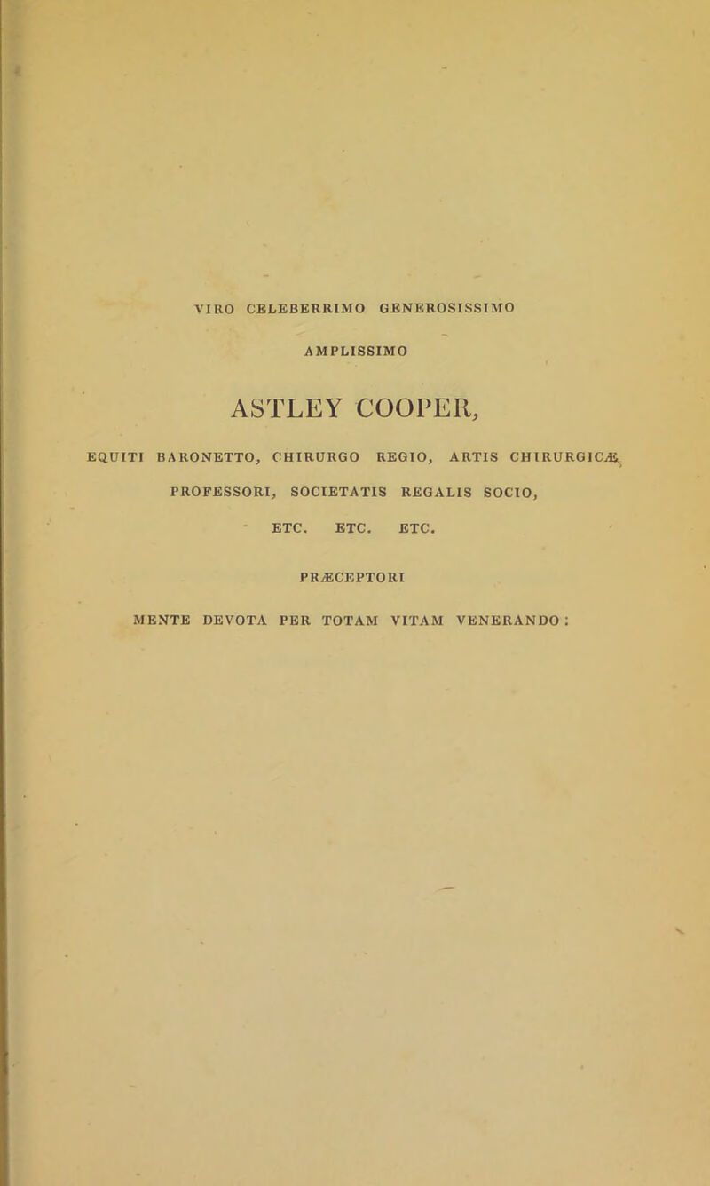 AMPLISSIMO ASTLEY COOPER, EQUITI BARONETTO, CHIRURGO REGIO, ARTIS CHIRURGICAS PROFESSORI, SOCIETATIS REGALIS SOCIO, ETC. ETC. ETC. PRAECEPTORI MENTE DEVOTA PER TOTAM VITAM VENERANDO :