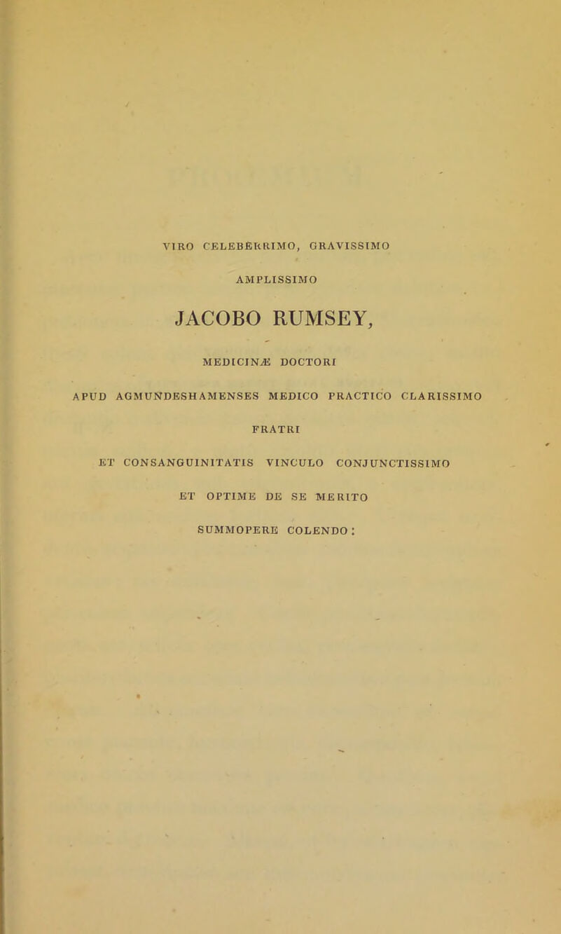 AMPLISSIMO JACOBO RUMSEY, MEDICINAS DOCTORI APUD AGMUNDESHAM ENSES MEDICO PRACTICO CLARISSIMO FRATRI ET CONSANGUINITATIS VINCULO CONJUNCTISSIMO ET OPTIME DE SE MERITO SUMMOPERE COLENDO: