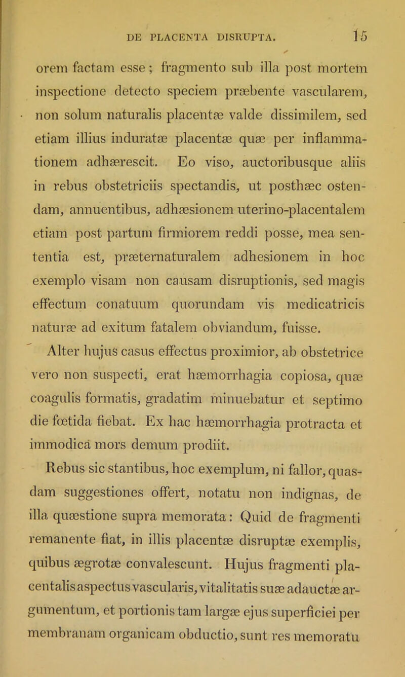 orem factam esse; fragmento sub illa post mortem inspectione detecto speciem praebente vascularem, non solum naturalis placentae valde dissimilem, sed etiam illius induratae placentae quae per inflamma- tionem adhaerescit. Eo viso, auctoribusque aliis in rebus obstetriciis spectandis, ut posthaec osten- dam, annuentibus, adhaesionem uterino-placentalem etiam post partum firmiorem reddi posse, mea sen- tentia est, praeternaturalem adhesionem in hoc exemplo visam non causam disruptionis, sed magis effectum conatuum quorundam vis medicatricis naturae ad exitum fatalem obviandum, fuisse. Alter hujus casus effectus proximior, ab obstetrice vero non suspecti, erat haemorrhagia copiosa, quae coagulis formatis, gradatim minuebatur et septimo die foetida fiebat. Ex hac haemorrhagia protracta et immodica mors demum prodiit. Rebus sic stantibus, hoc exemplum, ni fallor, quas- dam suggestiones offert, notatu non indignas, de illa quaestione supra memorata: Quid de fragmenti remanente fiat, in illis placentae disruptae exemplis, quibus aegrotae convalescunt. Hujus fragmenti pla- centalis aspectus vascularis, vitalitatis suae adauctae ar- gumentum, et portionis tam largae ejus superficiei per membranam organicam obductio, sunt res memoratu