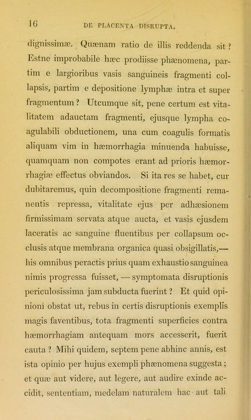 dignissimae. Quaenam ratio de illis reddenda sit ? Estne improbabile haec prodiisse phaenomena, par- tim e largioribus vasis sanguineis fragmenti col- lapsis, partim e depositione lymphae intra et super fragmentum ? Utcumque sit, pene certum est vita- litatem adauctam fragmenti, ejusque lympha co- agulabili obductionem, una cum coagulis formatis aliquam vim in haemorrhagia minuenda habuisse, quamquam non compotes erant ad prioris haemor- rhagiae effectus obviandos. Si ita res se habet, cur dubitaremus, quin decompositione fragmenti rema- nentis repressa, vitalitate ejus per adhaesionem firmissimam servata atque aucta, et vasis ejusdem laceratis ac sanguine fluentibus per collapsum oc- clusis atque membrana organica quasi obsigillatis,— his omnibus peractis prius quam exhaustio sanguinea nimis progressa fuisset, — symptomata disruptionis periculosissima jam subducta fuerint ? Et quid opi- nioni obstat ut, rebus in certis disruptionis exemplis magis faventibus, tota fragmenti superficies contra haemorrhagiam antequam mors accesserit, fuerit cauta ? Mihi quidem, septem pene abhinc annis, est ista opinio per hujus exempli phaenomena suggesta; et quae aut videre, aut legere, aut audire exinde ac- cidit, sententiam, medelam naturalem hac aut tali