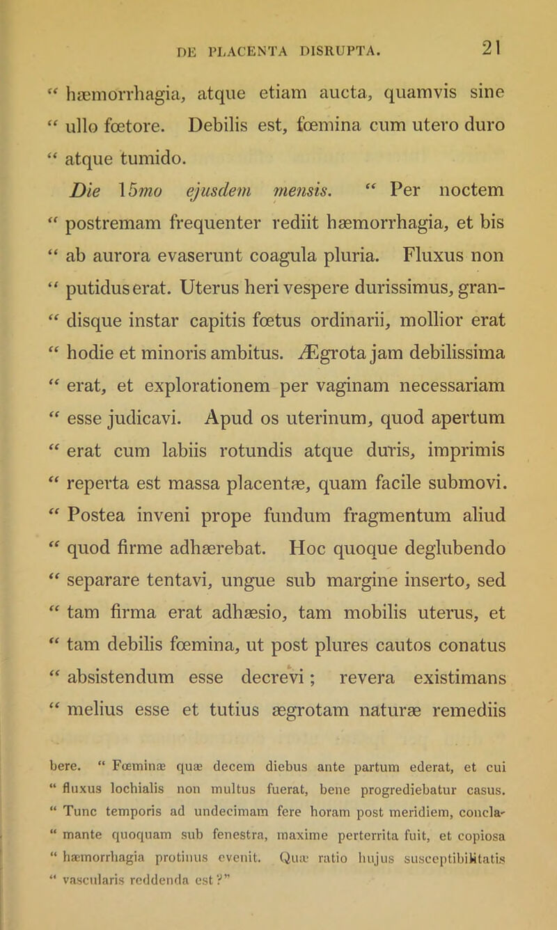 “ haemorrhagia, atque etiam aucta, quamvis sine “ ullo foetore. Debilis est, foemina cum utero duro “ atque tumido. Die 1 5mo ejusdem mensis. “ Per noctem “ postremam frequenter rediit haemorrhagia, et bis “ ab aurora evaserunt coagula pluria. Fluxus non “ putidus erat. Uterus heri vespere durissimus, gran- “ disque instar capitis foetus ordinarii, mollior erat “ hodie et minoris ambitus. A5grota jam debilissima “ erat, et explorationem per vaginam necessariam <f esse judicavi. Apud os uterinum, quod apertum “ erat cum labiis rotundis atque duris, imprimis “ reperta est massa placentae, quam facile submovi. “ Postea inveni prope fundum fragmentum aliud “ quod firme adhaerebat. Hoc quoque deglubendo “ separare tentavi, ungue sub margine inserto, sed “ tam firma erat adhaesio, tam mobilis uterus, et “ tam debilis foemina, ut post plures cautos conatus “ absistendum esse decrevi; revera existimans “ melius esse et tutius aegrotam naturae remediis bere. “ Foeminae quae decem diebus ante partum ederat, et cui “ fluxus lochialis non multus fuerat, bene progrediebatur casus. “ Tunc temporis ad undecimam fere horam post meridiem, concla- “ mante quoquam sub fenestra, maxime perterrita fuit, et copiosa “ haemorrhagia protinus evenit. Qua; ratio hujus susceptibihtatis “ vascularis reddenda est?”