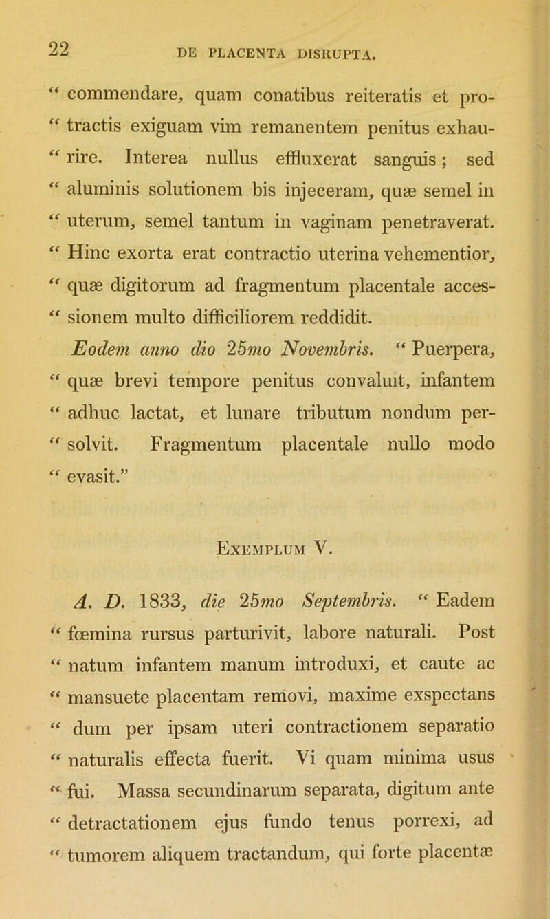 “ commendare, quam conatibus reiteratis et pro- tractis exiguam vim remanentem penitus exliau- “ rire. Interea nullus effluxerat sanguis; sed “ aluminis solutionem bis injeceram, quas semel in “ uterum, semel tantum in vaginam penetraverat. “ Hinc exorta erat contractio uterina vehementior, “ quae digitorum ad fragmentum placentale acces- “ sionem multo difficiliorem reddidit. Eodem anno dio 25mo Novembris. “ Puerpera, “ quae brevi tempore penitus convaluit, infantem “ adhuc lactat, et lunare tributum nondum per- “ solvit. Fragmentum placentale nullo modo “ evasit.” Exemplum V. A. D. 1833, die 25mo Septembris. “ Eadem fcemina rursus parturivit, labore naturali. Post u natum infantem manum introduxi, et caute ac mansuete placentam removi, maxime exspectans “ dum per ipsam uteri contractionem separatio “ naturalis effecta fuerit. Vi quam minima usus “ fui. Massa secundinarum separata, digitum ante “ detractationem ejus fundo tenus porrexi, ad “ tumorem aliquem tractandum, qui forte placentae