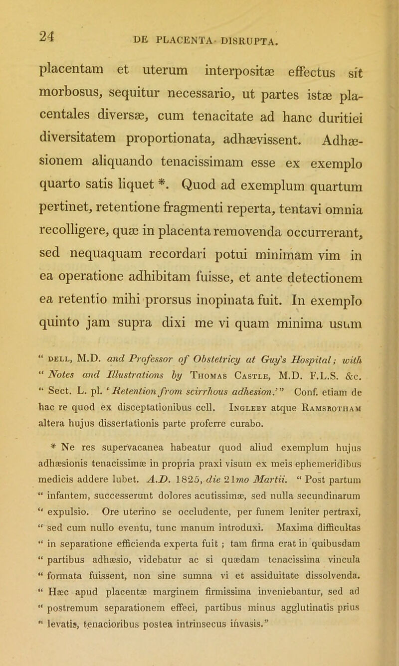 placentam et uterum interpositae effectus sit morbosus, sequitur necessario, ut partes istse pla- centales diversae, cum tenacitate ad hanc duritiei diversitatem proportionata, adhaevissent. Adhae- sionem aliquando tenacissimam esse ex exemplo quarto satis liquet * Quod ad exemplum quartum pertinet, retentione fragmenti reperta, tentavi omnia recolligere, quae in placenta removenda occurrerant, sed nequaquam recordari potui minimam vim in ea operatione adhibitam fuisse, et ante detectionem ea retentio mihi prorsus inopinata fuit. In exemplo quinto jam supra dixi me vi quam minima usum “ dell, M.D. and Professor of Obstetrici/ at Guy's Hospital; with “ Notes and Illustrations by Thomas Castle, M.D. F.L.S. &c. “ Sect. L. pl. ‘ Retention from scirrhous adhesion.’” Conf. etiam de hac re quod ex disceptationibus cell. Ingleby atque Ramsbotham altera hujus dissertationis parte proferre curabo. * Ne res supervacanea habeatur quod aliud exemplum hujus adhaesionis tenacissimae in propria praxi visum ex meis ephemeridibus medicis addere lubet. A.D. 1825, die 2Imo Martii. “ Post partum “ infantem, successerunt dolores acutissimae, sed nulla secundinarum “ expulsio. Ore uterino se occludente, per funem leniter pertraxi, “ sed cum nullo eventu, tunc manum introduxi. Maxima difficultas “ in separatione efficienda experta fuit; tam firma erat in quibusdam “ partibus adhaesio, videbatur ac si quaedam tenacissima vincula “ formata fuissent, non sine sumna vi et assiduitate dissolvenda. “ Haec apud placentae marginem firmissima inveniebantur, sed ad “ postremum separationem effeci, partibus minus agglutinatis prius levatis, t.enacioribus postea intrinsecus invasis.”