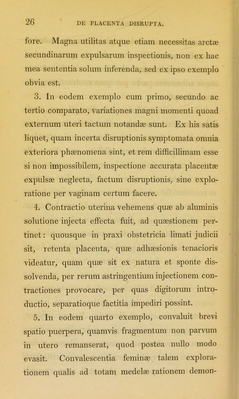 fore. Magna utilitas atque etiam necessitas arctae secundinarum expulsarum inspectionis, non ex hac mea sententia solum inferenda, sed ex ipso exemplo obvia est. 3. In eodem exemplo cum primo, secundo ac tertio comparato, variationes magni momenti quoad externum uteri tactum notandae sunt. Ex his satis liquet, quam incerta disruptionis symptomata omnia exteriora phaenomena sint, et rem difficillimam esse si non impossibilem, inspectione accurata placentae expulsae neglecta, factum disruptionis, sine explo- ratione per vaginam certum facere. 4. Contractio uterina vehemens quae ab aluminis solutione injecta effecta fuit, ad quaestionem per- tinet : quousque in praxi obstetricia limati judicii sit, retenta placenta, quae adhaesionis tenacioris videatur, quam quae sit ex natura et sponte dis- solvenda, per rerum astringentium injectionem con- tractiones provocare, per quas digitorum intro- ductio, separatioque factitia impediri possint. 5. In eodem quarto exemplo, convaluit brevi spatio puerpera, quamvis fragmentum non parvum in utero remanserat, quod postea nullo modo evasit. Convalescentia feminae talem explora- tionem qualis ad totam medelae rationem demon-