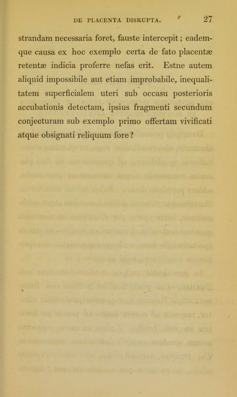 / strandam necessaria foret, fauste intercepit; eadem- que causa ex hoc exemplo certa de fato placentae retentae indicia proferre nefas erit. Estne autem aliquid impossibile aut etiam improbabile, inequali- tatem superficialem uteri sub occasu posterioris accubationis detectam, ipsius fragmenti secundum conjecturam sub exemplo primo offertam vivificati atque obsignati reliquum fore ?