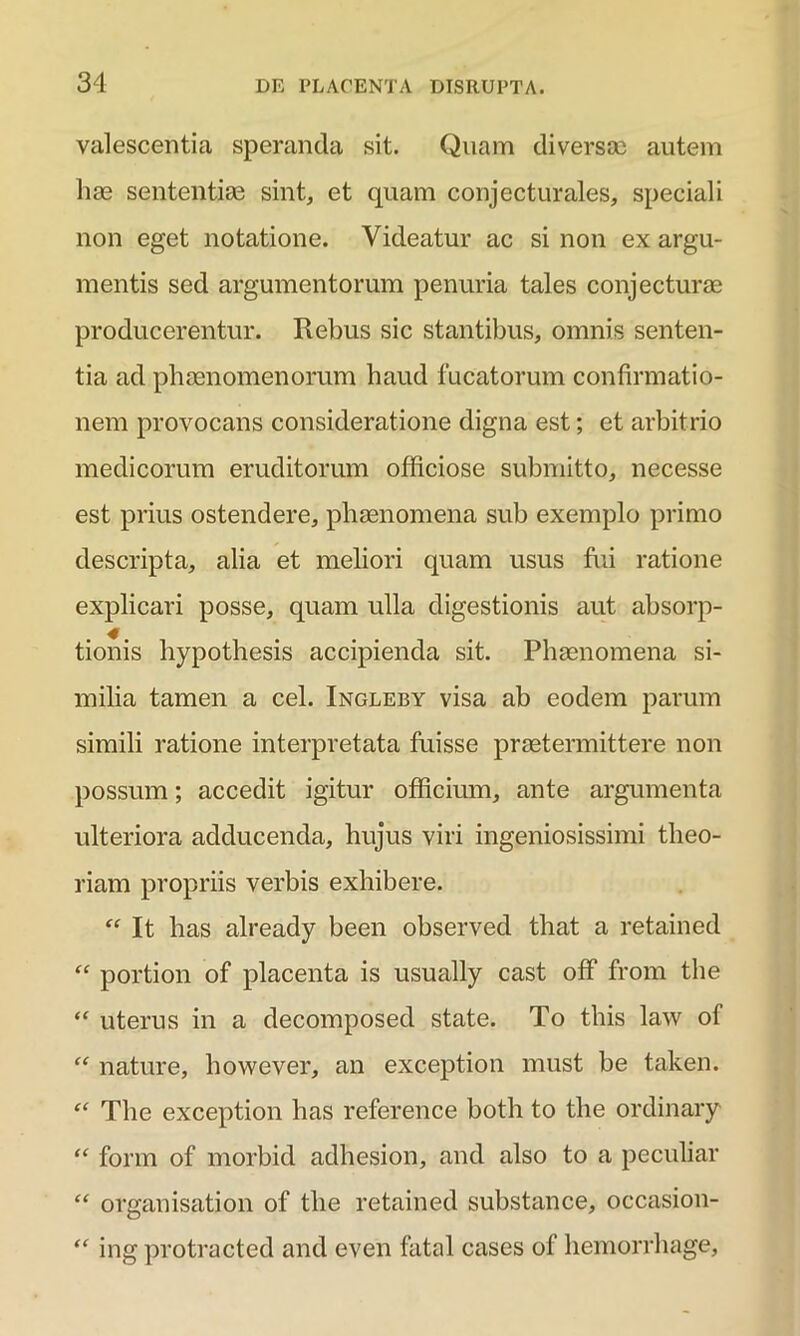 valescentia speranda sit. Quam diversae autem hae sententiae sint, et quam conjecturales, speciali non eget notatione. Videatur ac si non ex argu- mentis sed argumentorum penuria tales conjecturae producerentur. Rebus sic stantibus, omnis senten- tia ad phaenomenorum haud fucatorum confirmatio- nem provocans consideratione digna est; et arbitrio medicorum eruditorum officiose submitto, necesse est prius ostendere, phaenomena sub exemplo primo descripta, alia et meliori quam usus fui ratione explicari posse, quam ulla digestionis aut absorp- tionis hypothesis accipienda sit. Phaenomena si- milia tamen a cel. Ingleby visa ab eodem parum simili ratione interpretata fuisse praetermittere non possum; accedit igitur officium, ante argumenta ulteriora adducenda, hujus viri ingeniosissimi theo- riam propriis verbis exhibere. “ It has already been observed that a retained “ portion of placenta is usually cast off from the “ uterus in a decomposed state. To this law of “ nature, liowever, an exception must be taken. “ The exception has reference both to the ordinary “ form of morbid adhesion, and also to a peculiar “ organisation of the retained substance, occasion- “ ing protracted and even fatal cases of hemorrhage,