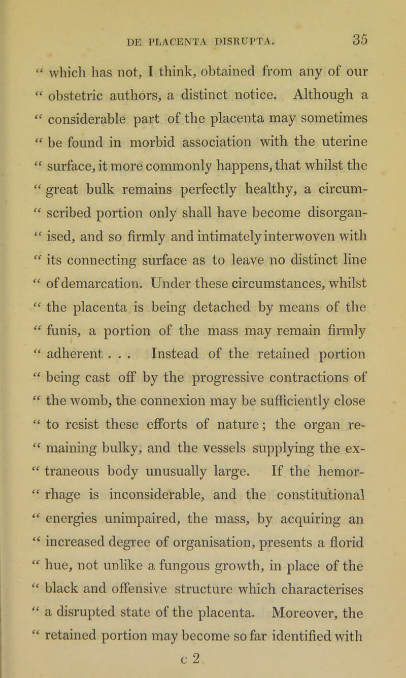 “ which has not, I think, obtained from any of our “ obstetric authors, a distinet notice. Although a “ considerable part of the placenta may sometimes “ be found in morbid association with the uterine “ surface, it more commonly happens, that whilst the “ great bulk remains perfectly healthy, a circum- “ scribed portion only shall have become disorgan- “ ised, and so firmly and intimatelyinterwoven with “ its connecting surface as to leave no distinet line “ of demarcation. Under these circumstances, whilst “ the placenta is being detached by means of the “ funis, a portion of the mass may remain firmly “ adherent . . . Instead of the retained portion “ being cast off by the progressive contractions of “ the womb, the connexion may be sufficiently close “ to resist these efforts of nature; the organ re- ££ maining bulky, and the vessels supplying the ex- ££ traneous body unusually large. If the hemor- “ rhage is inconsiderable, and the constitutional “ energies unimpaired, the mass, by acquiring an “ increased degree of organisation, presents a florid “ hue, not unlike a fungous growth, in place of the “ black and offensive structure which characterises “ a disrupted state of the placenta. Moreover, the “ retained portion may become so far identified with c 2