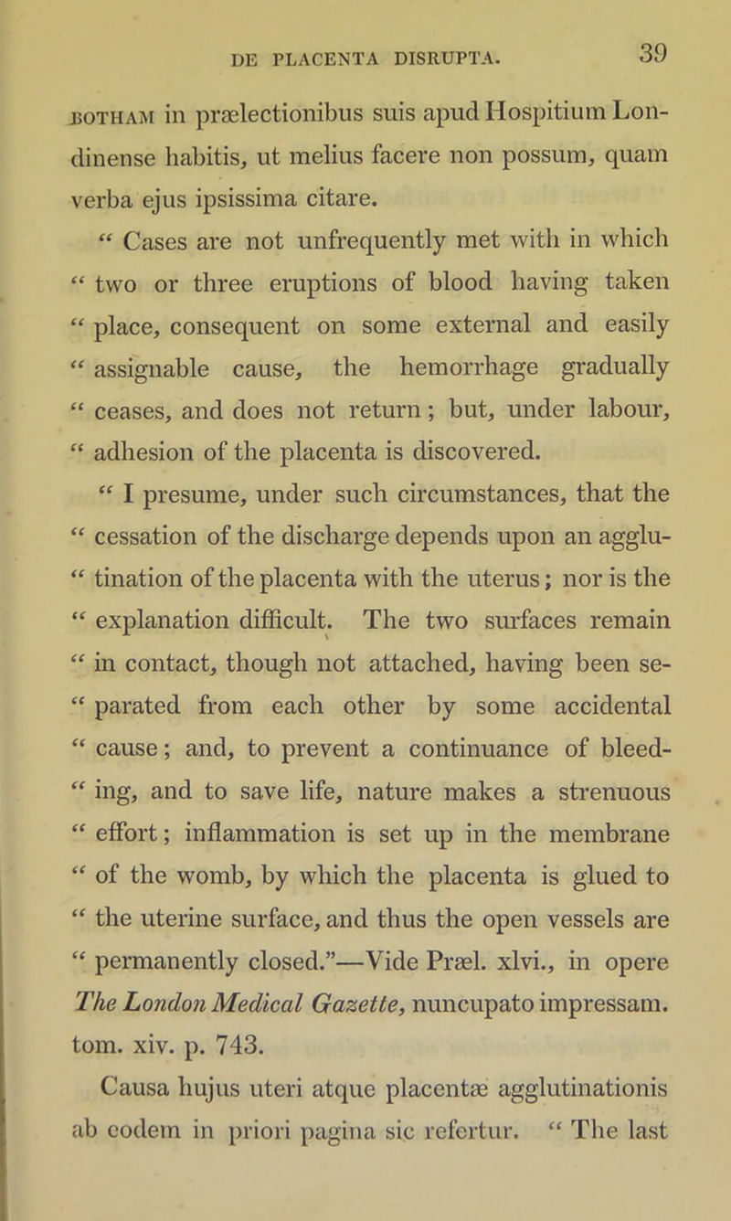 botham in praelectionibus suis apud Hospitium Lon- dinense habitis, ut melius facere non possum, quam verba ejus ipsissima citare. “ Cases are not unfrequently met with in which “ two or three eruptions of blood having taken “ place, consequent on some external and easily “ assignable cause, the hemorrhage gradually “ ceases, and does not return; but, under labour, “ adhesion of tlie placenta is discovered. “ I presume, under such circumstances, that the “ cessation of the discharge depends upon an agglu- “ tination of the placenta with the uterus; nor is the “ explanation difhcult. The two surfaces remain “ in contact, though not attached, having been se- “ parated from each other by some accidental “ cause; and, to prevent a continuance of bleed- “ ing, and to save life, nature makes a strenuous “ effort; inflammation is set up in the membrane “ of the womb, by which the placenta is glued to “ the uterine surface, and thus the open vessels are “ permanently closed.”—Vide Praei, xlvi., in opere The London Mediccil Gazette, nuncupato impressam, tom. xiv. p. 743. Causa hujus uteri atque placentae agglutinationis ab eodem in priori pagina sic refertur. “ The last