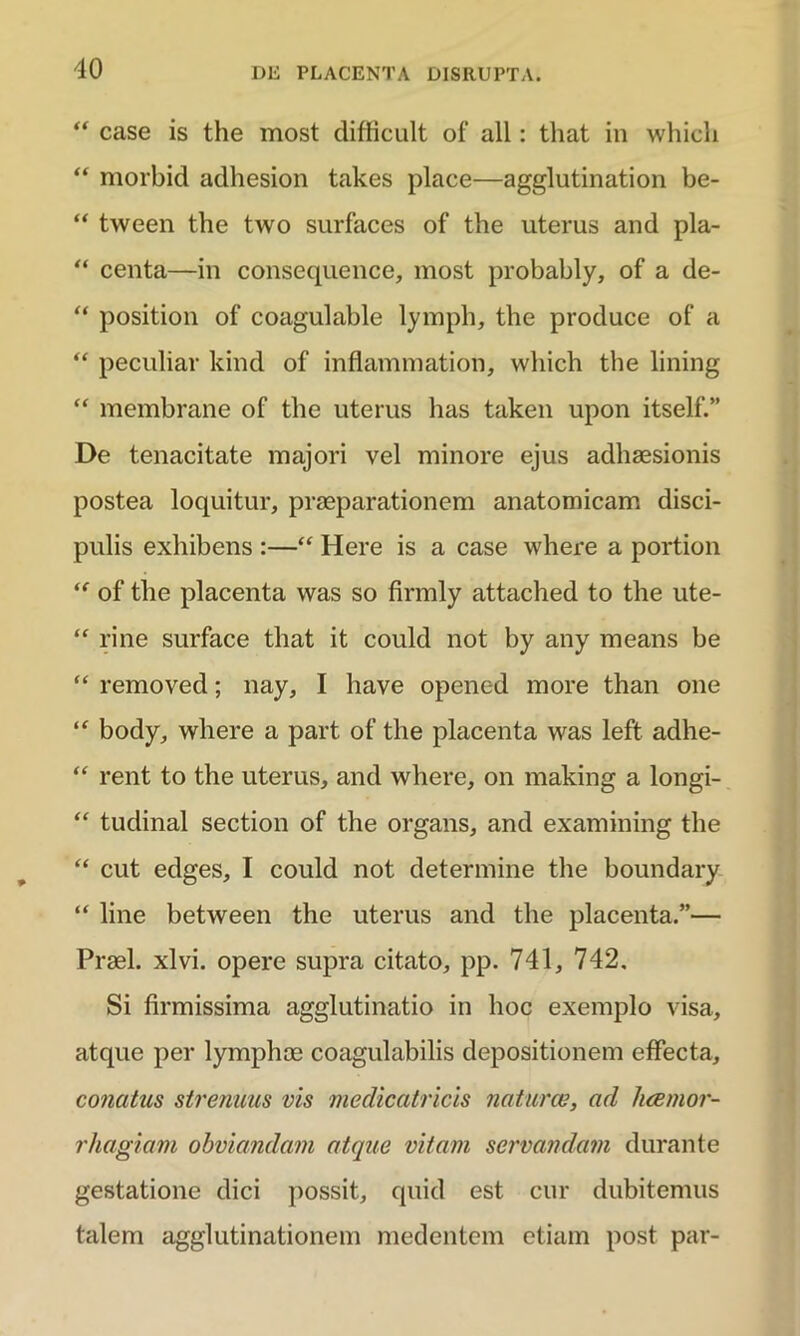 “ case is the most difficult of ali: that in whicli “ morbid adhesion takes place—agglutination be- “ tween the two surfaces of the uterus and pla- “ centa—in consequence, most probably, of a de- “ position of coagulable lymph, the produce of a “ peculiar kind of inflamniation, which the lining “ membrane of the uterus has taken upon itself.” De tenacitate majori vel minore ejus adhaesionis postea loquitur, praeparationem anatomicam disci- pulis exhibens :—“ Here is a case where a portion ,f of the placenta was so firmly attached to the ute- “ rine surface that it could not by any means be “ removed; nay, I have openc-d more than one “ body, where a part of the placenta was leffc adhe- “ rent to the uterus, and where, on making a longi- “ tudinal section of the organs, and examining the “ cut edges, I could not determine the boundary “ line between the uterus and the placenta.”— Praei, xlvi. opere supra citato, pp. 741, 742. Si firmissima agglutinatio in hoc exemplo visa, atque per lymphae coagulabilis depositionem effecta, conatus strenuus vis medicatricis naturae, ad hcemor- rhagiam obviandam atque vitam servandam durante gestatione dici possit, quid est cur dubitemus talem agglutinationem medentem etiam post par-