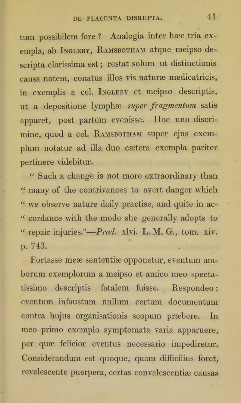 tum possibilem fore ? Analogia inter haec tria ex- empla, ab Ingleby, Ramsbotham atque meipso de- scripta clarissima est; restat solum ut distinctionis causa notem, conatus illos vis naturae medicatricis, in exemplis a cel. Ingleby et meipso descriptis, ut a depositione lymphae super fragmentum satis apparet, post partum evenisse. Hoc uno discri- mine, quod a cel. Ramsbotham super ejus exem- plum notatur ad illa duo caetera exempla pariter pertinere videbitur. “ Such a change is not more extraordinary than “ many of the contrivances to avert danger which “ we observe nature daily practise, and quite in ac- “ cordance with the mode she generally adopts to “ repair injuries.”—Prcel. xlvi. L. M. G., tom. xiv. p. 743. Fortasse meae sententiae opponetur, eventum am- borum exemplorum a meipso et amico meo specta- tissimo descriptis fatalem fuisse. Respondeo: eventum infaustum nullum certum documentum contra hujus organisationis scopum praebere. I11 meo primo exemplo symptomata varia apparuere, per quae felicior eventus necessario impediretur. Considerandum est quoque, quam difficilius foret, revalescente puerpera, certas convalescentiae causas