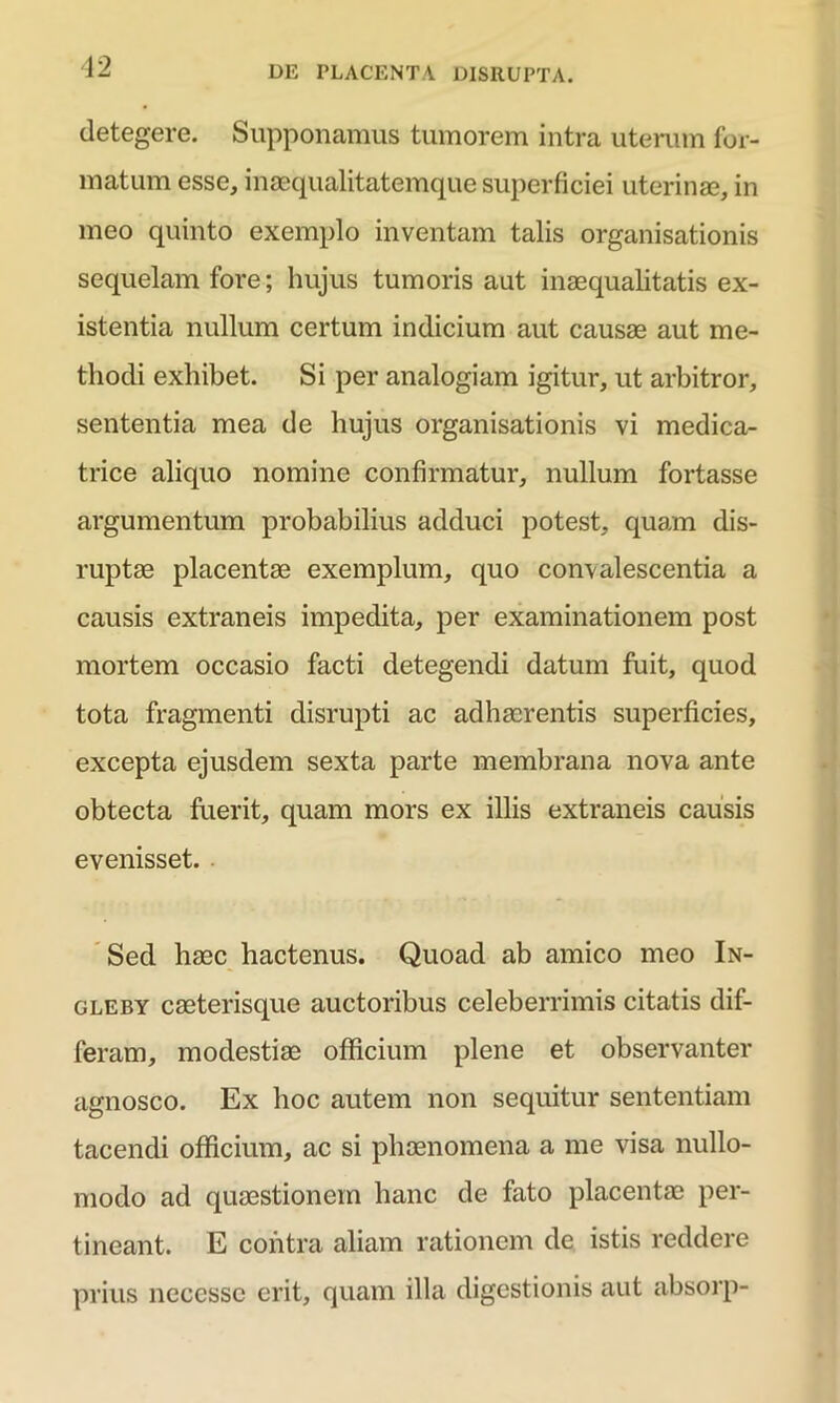 12 detegere. Supponamus tumorem intra uterum for- matum esse, inaequalitatemque superficiei uterinae, in meo quinto exemplo inventam talis organisationis sequelam fore; hujus tumoris aut inaequalitatis ex- istentia nullum certum indicium aut causae aut me- thodi exhibet. Si per analogiam igitur, ut arbitror, sententia mea de hujus organisationis vi medica- trice aliquo nomine confirmatur, nullum fortasse argumentum probabilius adduci potest, quam dis- ruptae placentae exemplum, quo convalescentia a causis extraneis impedita, per examinationem post mortem occasio facti detegendi datum fuit, quod tota fragmenti disrupti ac adhaerentis superficies, excepta ejusdem sexta parte membrana nova ante obtecta fuerit, quam mors ex illis extraneis causis evenisset. Sed haec hactenus. Quoad ab amico meo In- gleby caeterisque auctoribus celeberrimis citatis dif- feram, modestiae officium plene et observanter agnosco. Ex hoc autem non sequitur sententiam tacendi officium, ac si phaenomena a me visa nullo- modo ad quaestionem hanc de fato placentae per- tineant. E contra aliam rationem de istis reddere prius neccsse erit, quam illa digestionis aut absorp-