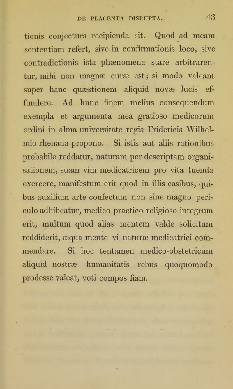 tionis conjectura recipienda sit. Quod ad meam sententiam refert, sive in confirmationis loco, sive contradictionis ista phaenomena stare arbitraren- tur, mihi non magnae curae est; si modo valeant super hanc quaestionem aliquid novae lucis ef- fundere. Ad hunc finem melius consequendum exempla et argumenta mea gratioso medicorum ordini in alma universitate regia Fridericia Wilhel- mio-rhenana propono. Si istis aut aliis rationibus probabile reddatur, naturam per descriptam organi- sationem, suam vim medicatricem pro vita tuenda exercere, manifestum erit quod in illis casibus, qui- bus auxilium arte confectum non sine magno peri- culo adhibeatur, medico practico religioso integrum erit, multum quod alias mentem valde solicitum reddiderit, aequa mente vi naturae medicatrici com- mendare. Si hoc tentamen medico-obstetricum aliquid nostrae humanitatis rebus quoquomodo prodesse valeat, voti compos fiam.