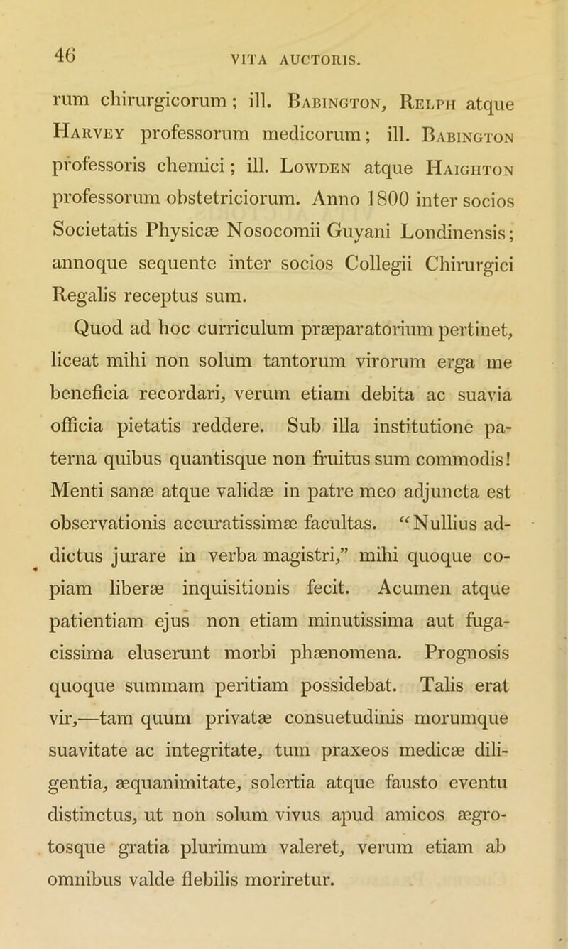 4 G rum chirurgicorum; ill. Babington, Relpii atque Harvey professorum medicorum; ill. Babington professoris chemici; ill. Lowden atque Haighton professorum obstetriciorum. Armo 1800 inter socios Societatis Physicae Nosocomii Guyani Londinensis; annoque sequente inter socios Collegii Chirurgici Regalis receptus sum. Quod ad hoc curriculum praeparatorium pertinet, liceat mihi non solum tantorum virorum erga me beneficia recordari, verum etiam debita ac suavia officia pietatis reddere. Sub illa institutione pa- terna quibus quantisque non fruitus sum commodis! Menti sanae atque validae in patre meo adjuncta est observationis accuratissimae facultas. “Nullius ad- dictus jurare in verba magistri,” mihi quoque co- piam liberae inquisitionis fecit. Acumen atque patientiam ejus non etiam minutissima aut fuga- cissima eluserunt morbi phaenomena. Prognosis quoque summam peritiam possidebat. Talis erat vir,—tam quum privatae consuetudinis morumque suavitate ac integritate, tum praxeos medicae dili- gentia, aequanimitate, solertia atque fausto eventu distinctus, ut non solum vivus apud amicos aegro- tosque gratia plurimum valeret, verum etiam ab omnibus valde flebilis moriretur.