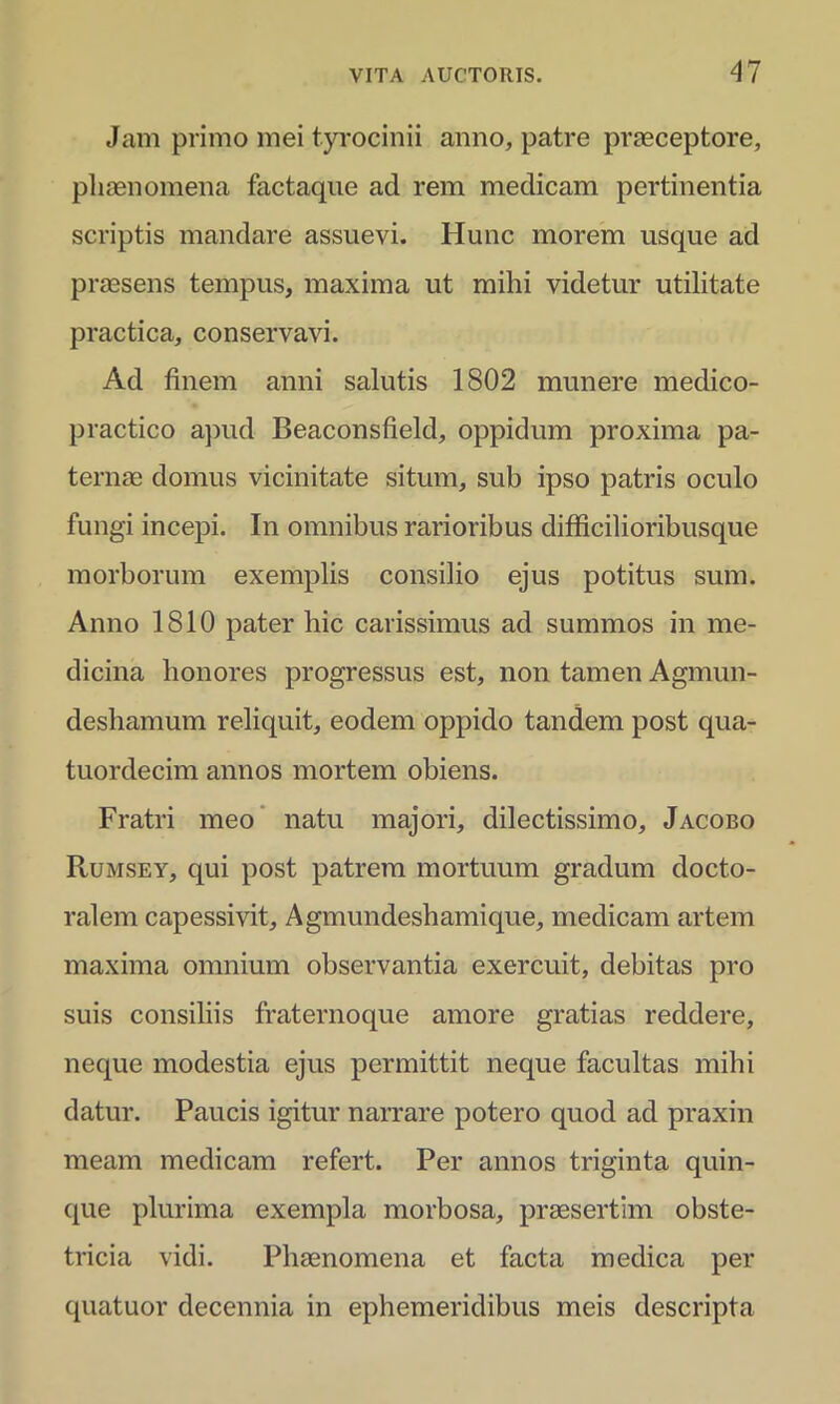 Jam primo mei tyrocinii anno, patre praeceptore, phaenomena factaque ad rem medicam pertinentia scriptis mandare assuevi. Hunc morem usque ad praesens tempus, maxima ut mihi videtur utilitate practica, conservavi. Ad finem anni salutis 1802 munere medico- practico apud Beaconsfield, oppidum proxima pa- ternae domus vicinitate situm, sub ipso patris oculo fungi incepi. In omnibus rarioribus difficilioribusque morborum exemplis consilio ejus potitus sum. Anno 1810 pater hic carissimus ad summos in me- dicina honores progressus est, non tamen Agmun- deshamum reliquit, eodem oppido tandem post qua- tuordecim annos mortem obiens. Fratri meo natu majori, dilectissimo, Jacobo Rumsey, qui post patrem mortuum gradum docto- ralem capessivit, Agmundeshamique, medicam artem maxima omnium observantia exercuit, debitas pro suis consiliis fraternoque amore gratias reddere, neque modestia ejus permittit neque facultas mihi datur. Paucis igitur narrare potero quod ad praxin meam medicam refert. Per annos triginta quin- que plurima exempla morbosa, praesertim obste- tricia vidi. Phaenomena et facta medica per quatuor decennia in ephemeridibus meis descripta