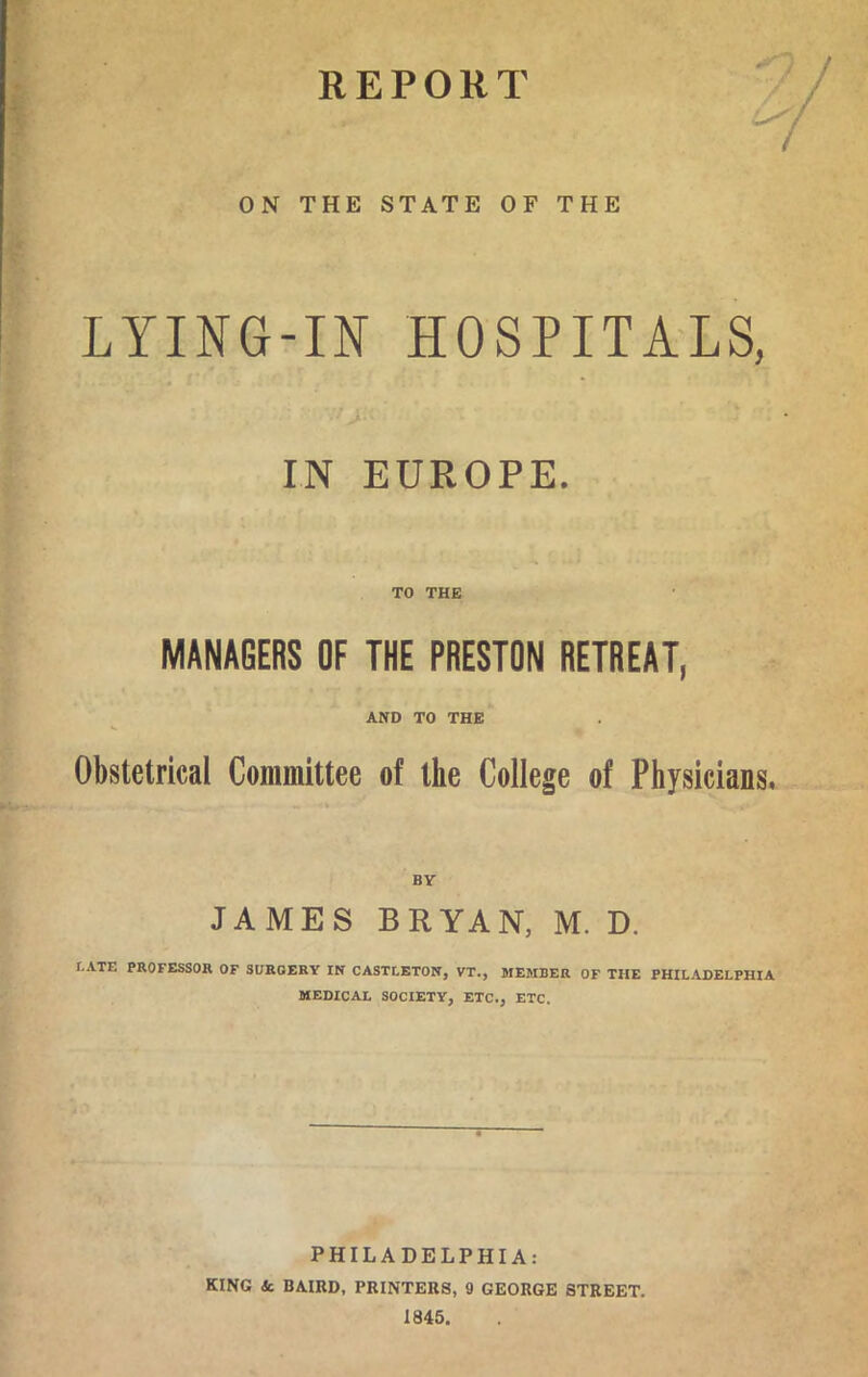 REPORT ON THE STATE OF THE LYING-IN HOSPITALS, IN EUROPE. TO THE MANAGERS OF THE PRESTON RETREAT, AND TO THE Obstetrical Committee of the College of Physicians, BY JAMES BRYAN, M. D. r.ATE PROFESSOR OF SURGERY IN CASTLETON, VT., MEMBER OF THE PHILADELPHIA MEDICAL SOCIETY, ETC., ETC. PHILADELPHIA: KING Sc BAIRD, PRINTERS, 9 GEORGE STREET. 1845.