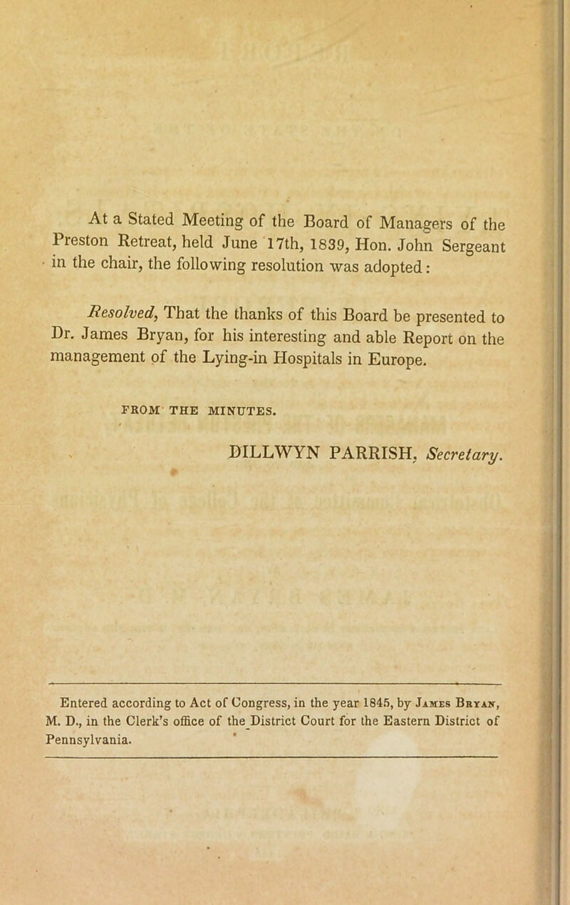 At a Stated Meeting of the Board of Managers of the Preston Retreat, held June 17th, 1839, Hon. John Sergeant in the chair, the following resolution was adopted : Resolved, That the thanks of this Board be presented to Dr. James Bryan, for his interesting and able Report on the management of the Lying-in Hospitals in Europe. FROM THE MINUTES. DILLWYN PARRISH, Secretary. Entered according to Act of Congress, in the year 1845, by James Brxan, M. D., in the Clerk’s office of the District Court for the Eastern District of Pennsylvania.