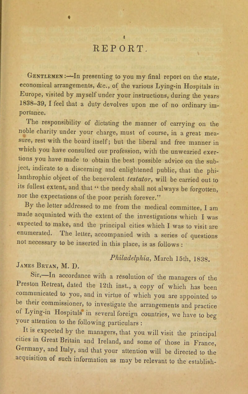 I REPORT. Gentlemen In presenting to you my final report on the state, economical arrangements, &c., of the various Lying-in Hospitals in Europe, visited by myself under your instructions, during the years 1838-39, I feel that a duty devolves upon me of no ordinary im- portance. The responsibility of dictating the manner of carrying on the noble charity under your charge, must of course, in a great mea- sure, rest with the board itself; but the liberal and free manner in which you have consulted our profession, with the unwearied exer- tions you have made to obtain the best possible advice on the sub- ject, indicate to a discerning and enlightened public, that the phi- lanthropise object of the benevolent testator, will be carried out to its fullest extent, and that “ the needy shall not always be forgotten, nor the expectations of the poor perish forever.” By the letter addressed to me from the medical committee, I am made acquainted with the extent of the investigations which I was expected to make, and the principal cities which I was to visit are enumerated. The letter, accompanied with a series of questions not necessary to be inserted in this place, is as follows : Philadelphia, March 15th, 1838. James Bryan, M. D. Sir, In accordance with a resolution of the managers of the Preston Retreat, dated the 12th inst., a copy of which has been communicated to you, and in virtue of which you are appointed to be their commissioner, to investigate the arrangements and practice of Lying-in Hospitals* in several foreign countries, we have to beg your attention to the following particulars : It is expected by the managers, that you will visit the principal cities in Great Britain and Ireland, and some of those in France, Germany, and Italy, and that your attention will be directed to the acquisition of such information as may be relevant to the establish-